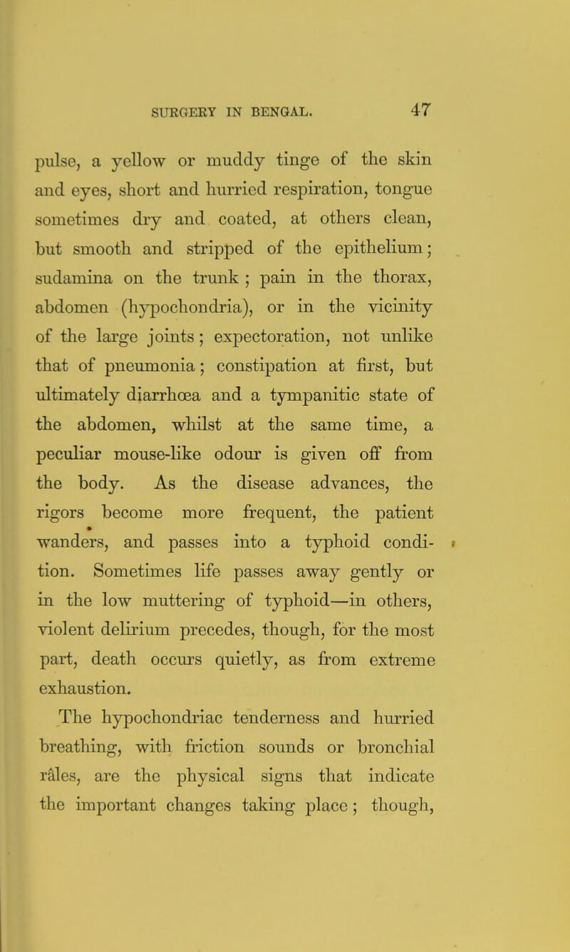 pulse, a yellow or muddy tinge of the skin and eyes, short and hurried respiration, tongue sometimes dry and coated, at others clean, but smooth and stripped of the epithelium; sudamina on the trunk ; pain in the thorax, abdomen (hypochondria), or in the vicinity of the large joints; expectoration, not unlike that of pneumonia; constipation at first, but ultimately diarrhoea and a tympanitic state of the abdomen, whilst at the same time, a peculiar mouse-like odour is given off from the body. As the disease advances, the rigors become more frequent, the patient wanders, and passes into a typhoid condi- « tion. Sometimes life passes away gently or in the low muttering of typhoid—in others, violent delirium precedes, though, for the most part, death occurs quietly, as from extreme exhaustion. The hypochondriac tenderness and hurried breathing, with friction sounds or bronchial rales, are the physical signs that indicate the important changes taking place; though,