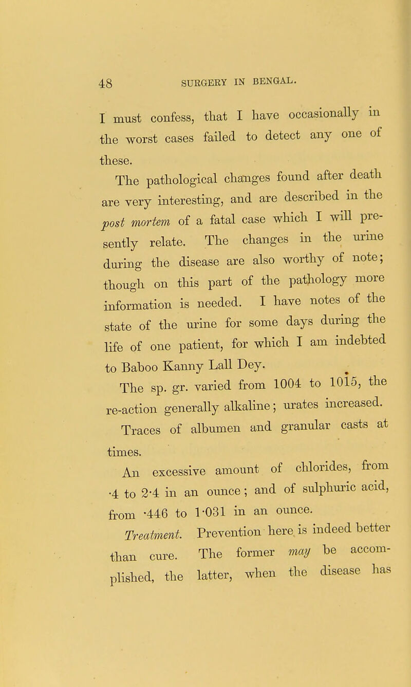 I must confess, that I have occasionally in the worst cases failed to detect any one of these. The pathological changes found after death are very interesting, and are described in the post mortem of a fatal case which I wiU pre- sently relate. The changes in the mine during the disease are also worthy of note; though on this part of the pathology more information is needed. I have notes of the state of the urine for some days during the life of one patient, for which I am indebted to Baboo Kanny Lall Dey. The sp. gr. varied from 1004 to 1015, the re-action generally alkaline; urates increased. Traces of albumen and granular casts at times. An excessive amount of chlorides, from •4 to 2-4 in an ounce; and of sulphuric acid, from -446 to 1-031 in an ounce. Treatment Prevention here is indeed better than cure. The former may be accom- plished, the latter, when the disease has