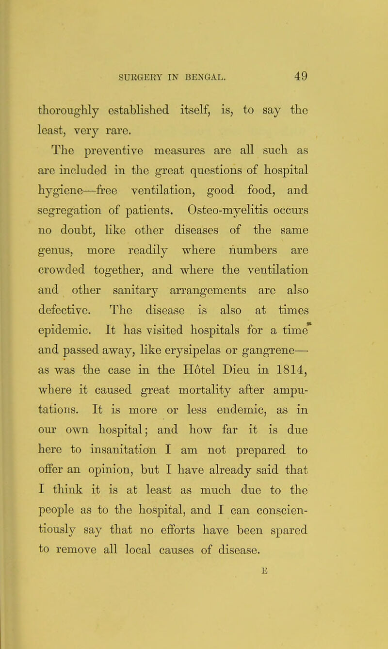 thoroughly established itself, is, to say the least, very rare. The preventive measures are all such as are included in the great questions of hospital hygiene—free ventilation, good food, and segregation of patients. Osteo-myelitis occurs no doubt, like other diseases of the same genus, more readily where numbers are crowded together, and where the ventilation and other sanitary arrangements are also defective. The disease is also at times epidemic. It has visited hospitals for a time' and passed away, like erysipelas or gangrene— as was the case in the Hotel Dieu in 1814, where it caused great mortality after ampu- tations. It is more or less endemic, as in our own hospital; and how far it is due here to insanitation I am not prepared to offer an opinion, but I have already said that I think it is at least as much due to the people as to the hospital, and I can conscien- tiously say that no efforts have been spared to remove all local causes of disease. E