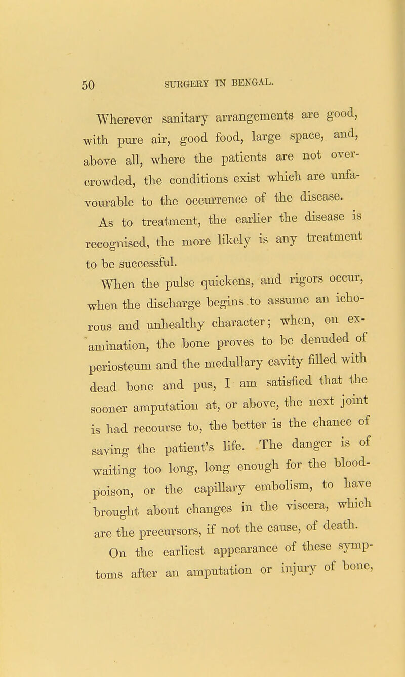 Wherever sanitary arrangements are good, with pure air, good food, large space, and, above all, where the patients are not over- crowded, the conditions exist which are unfa- vourable to the occurrence of the disease. As to treatment, the earlier the disease is recognised, the more likely is any treatment to be successful. When the pulse quickens, and rigors occui', when the discharge begins to assume an icho- rous and unhealthy character; when, on ex- 'amination, the bone proves to be denuded of periosteum and the medullary cavity filled with dead bone and pus, I am satisfied that the sooner amputation at, or above, the next joint is had recourse to, the better is the chance of saving the patient's life. The danger is of waiting too long, long enough for the blood- poison, or the capillary embolism, to have brought about changes in the viscera, which are the precursors, if not the cause, of death. On the earliest appearance of these symp- toms after an amputation or injury of bone.