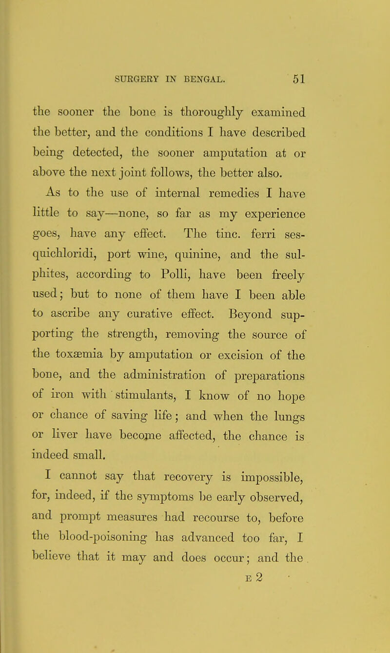 the sooner the bone is thoroughly examined the better, and the conditions I have described being detected, the sooner amputation at or above the next joint follows, the better also. As to the use of internal remedies I have little to say—none, so far as my experience goes, have any effect. The tine, ferri ses- quichloridi, port wine, quinine, and the sul- phites, according to Polli, have been freely used; but to none of them have I been able to ascribe any curative effect. Beyond sup- porting the strength, removing the source of the toxaemia by amputation or excision of the bone, and the administration of preparations of iron with stimulants, I know of no hope or chance of saving life; and when the lungs or liver have becogne affected, the chance is indeed small. I cannot say that recovery is impossible, for, indeed, if the symptoms be early observed, and prompt measures had recourse to, before the blood-poisoning has advanced too far, I believe that it may and does occur; and the E 2