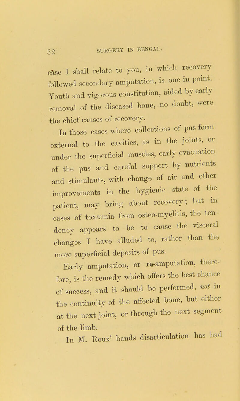 case I slmll relate to you, in wliicla recovery followed secondary amputation, is one in pomt. Youth and vigorous constitution, aided by early removal of the diseased bone, no doubt, were the chief causes of recovery. In those cases where collections of pus form external to the cavities, as in the joints, or under tlie superficial muscles, early evacuation of the pus and careful support by nutrients and stimulants, with change of air and other improvements in the hygienic state of the patient, may bring about recovery, but in cases of toxemia from osteo-myelitis, the ten- dency appears to be to cause the visceral changes I have alluded to, rather than the more superficial deposits of pus. Early amputation, or rQ-amputation, there- fore, is the remedy which offers the best chance of success, and it should be performed, not in the continuity of the affected bone, but either at the next joint, or through the next segment of the limb. In M. Roux' hands disarticulation has had