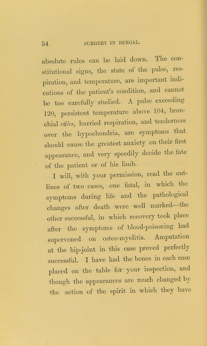 absolute rules can be laid down. The con- stitutional signs, the state of the pulse, res- piration, and temperature, are important indi- cations of the patient's condition, and cannot be too carefully studied. A pulse exceeding 120, persistent temperature above 104, bron- chial rdles, hurried respiration, and tenderness oyer the hypochondria, are symptoms that should cause the greatest anxiety on their fii'st appearance, and very speedily decide the fate of the patient or of his limb. I will, with your permission, read the out- lines of two cases, one fatal, in which the symptoms during life and the pathological changes after death were well marked—the other successful, in which recovery took place after the symptoms of blood-poisoning had supervened on osteo-myehtis. Amputation at the hip-joint in this case proved perfectly successful. I have had the bones in each case placed on the table for your inspection, and though the appearances are much changed by the action of the spirit in which they have