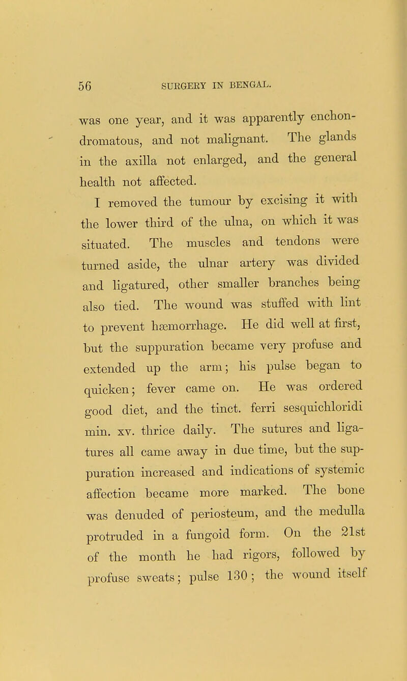 was one year, and it was apparently enclion- dromatous, and not malignant. The glands in the axilla not enlarged, and the general health not affected. I removed the tumour by excising it with the lower third of the ulna, on which it was situated. The muscles and tendons were turned aside, the ulnar artery was divided and ligatm^ed, other smaller branches being also tied. The wound was stuffed with lint to prevent haemorrhage. He did well at first, but the suppuration became very profuse and extended up the arm; his pulse began to quicken; fever came on. He was ordered good diet, and the tinct. ferri sesquichloridi min. XV. thrice daily. The sutm-es and liga- tures all came away in due time, but the sup- puration increased and indications of systemic affection became more marked. The bone was denuded of periosteum, and the medulla protruded in a fangoid form. On the 21st of the month he had rigors, followed by profuse sweats; pulse 130 ; the wound itself