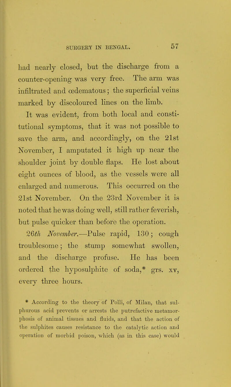 had nearly closed, but the discharge from a counter-opening was very free. The arm was infiltrated and oedematous; the superficial veins marked by discoloured lines on the limb. It was evident, from both local and consti- tutional symptoms, that it was not possible to save the ai'm, and accordingly, on the 21st November, I amputated it high up near the shoulder joint by double flaps. He lost about eight ounces of blood, as the vessels were all enlarged and immerous. This occurred on the 21st November. On the 23rd November it is noted that he was doing well, still rather feverish, but pulse quicker than before the operation. 2Qth November.—Pulse rapid, 130; cough troublesome; the stump somewhat swollen, and the discharge profuse. He has been ordered the hyposulphite of soda,* grs. xv, every three hours. * According to the theory of Polli, of Milan, that sul- phurous acid prevents or arrests the putrefactive metamor- phosis of animal tissues and fluids, and that the action of the sulphites causes resistance to the catalytic action and operation of morbid poison, which (as in this case) would