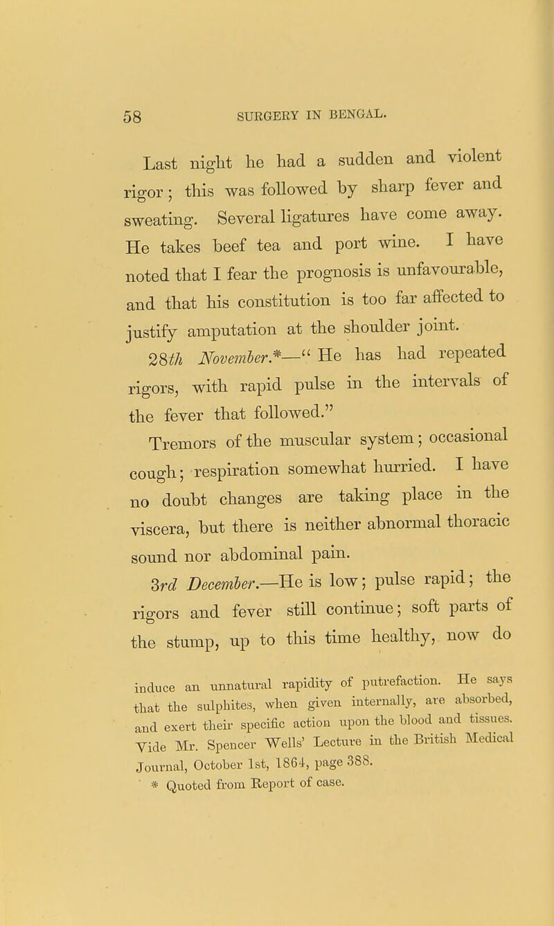 Last night he had a sudden and violent rigor; this was followed by sharp fever and sweating. Several ligatures have come away. He takes beef tea and port wine. I have noted that I fear the prognosis is unfavourable, and that his constitution is too far affected to justify amputation at the shoulder joint. 2m Novemler.''—'' He has had repeated rigors, with rapid pulse in the intervals of the fever that followed. Tremors of the muscular system; occasional cough; respiration somewhat hurried. I have no doubt changes are taking place in the viscera, but there is neither abnormal thoracic sound nor abdominal pain. M December.—B-G is low; pulse rapid; the rigors and fever still continue; soft parts of the stump, up to this time healthy, now do induce an unnatural rapidity of putrefaction. He says that tlie sulphites, when given internally, are absorbed, and exert their specific action upon the blood and tissues. Vide Mr. Spencer Wells' Lecture in the British INIedical Journal, October 1st, 1864, page 388. ■ * Quoted from Report of case.