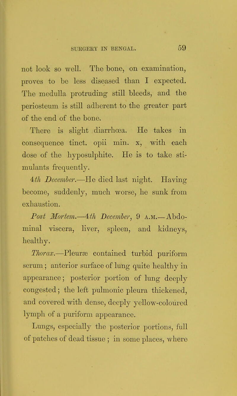 not look so well. The bone, on examination, proves to be less diseased than I expected. The medulla protruding still bleeds, and the periosteum is still adherent to the greater part of the end of the bone. There is slight diarrhoea. He takes in consequence tinct. opii min. x, with each dose of the hyposulphite. He is to take sti- mulants frequently. iith December.—He died last night. Having become, suddenly, much worse, he sunk fr-om exhaustion. Post Mortem.—'^th December, 9 a.m.—Abdo- minal viscera, liver, spleen, and kidneys, healthy. Thorax.—Pleurae contained turbid puriform serum; anterior surface of lung quite healthy in appearance; posterior portion of lung deeply congested; the left pulmonic pleura thickened, and covered with dense, deeply yellow-coloured lymph of a puriform appearance. Lungs, especially the posterior portions, full of patches of dead tissue ; in some places, where