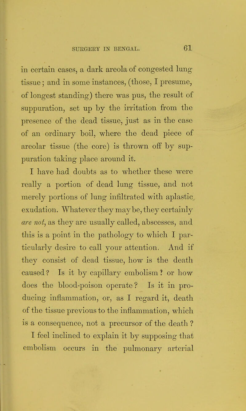 in certain cases, a dark areola of congested lung tissue; and in some instances, (those, I presume, of longest standing) there was pus, the result of suppuration, set up by the irritation from the presence of the dead tissue, just as in the case of an ordinary boil, where the dead piece of areolar tissue (the core) is thrown off by sup- puration taking place around it. I have had doubts as to whether these were really a portion of dead lung tissue, and not merely portions of lung infiltrated with aplastic exudation. Whatever they maybe, they certainly are not^ as they are usually called, abscesses, and this is a point in the pathology to which I par- ticularly desire to call your attention, And if they consist of dead tissue, how is the death caused ? Is it by capillary embolism ? or how does the blood-poison operate ? Is it in pro- ducing inflammation, or, as I regard it, death of the tissue previous to the inflammation, which is a consequence, not a precursor of the death ? I feel inclined to explain it by supposing that embolism occurs in the pulmonary arterial