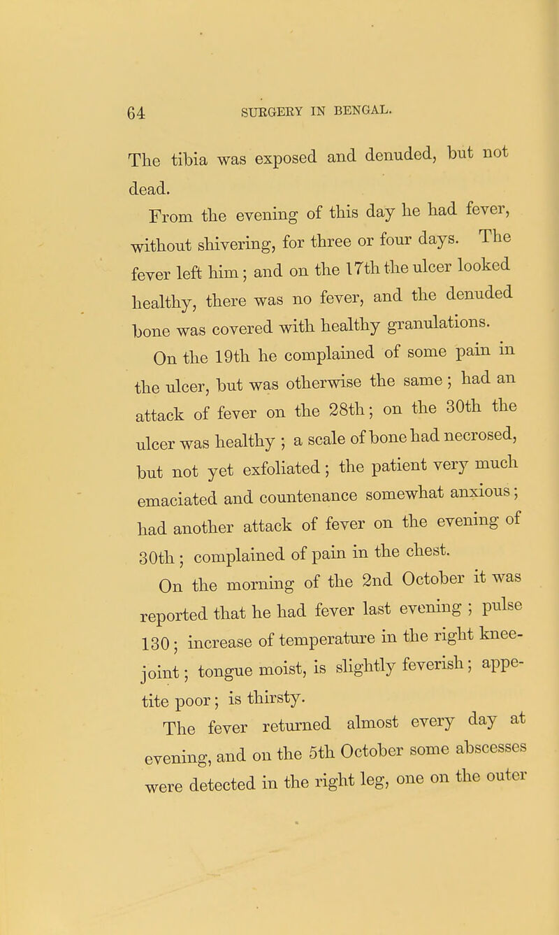 The tibia was exposed and denuded, but not dead. From the evening of this day he had fever, without shivering, for three or four days. The fever left him; and on the 17th the ulcer looked healthy, there was no fever, and the denuded bone was covered with healthy granulations. On the 19th he complained of some pain in the ulcer, but was otherwise the same ; had an attack of fever on the 28th; on the 30th the ulcer was healthy ; a scale of bone had necrosed, but not yet exfoliated; the patient very much emaciated and countenance somewhat anxious; had another attack of fever on the evening of 30th ; complained of pain in the chest. On the morning of the 2nd October it was reported that he had fever last evening ; pulse 130; increase of temperature in the right knee- joint; tongue moist, is slightly feverish; appe- tite poor; is thirsty. The fever retm^ned almost every day at evening, and on the 5th October some abscesses were detected in the right leg, one on the outer