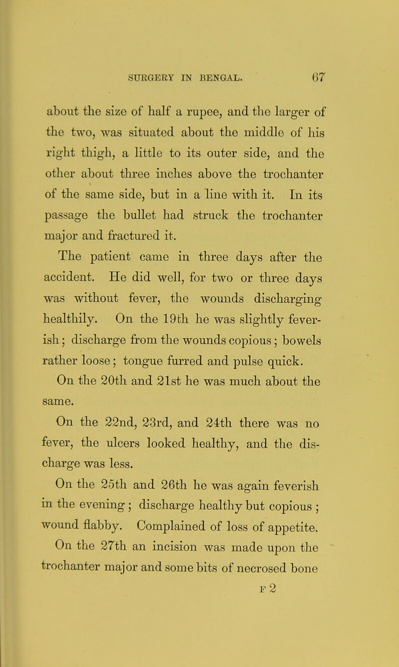 about the size of half a rupee, and the larger of the two, was situated about the middle of his right thigh, a little to its outer side, and the other about three inches above the trochanter of the same side, but in a line with it. In its passage the bullet had struck the trochanter major and fractured it. The patient came in three days after the accident. He did well, for two or three days was without fever, the wounds discharging healthily. On the 19fch he was slightly fever- ish ; discharge from the wounds copious; bowels rather loose; tongue furred and pulse quick. On the 20th and 21st he was much about the same. On the 22nd, 23rd, and 24th there was no fever, the ulcers looked healthy, and the dis- charge was less. On the 25th and 26th he was again feverish in the evening ; discharge healthy but copious ; wound flabby. Complained of loss of appetite. On the 27th an incision was made upon the trochanter major and some bits of necrosed bone f2