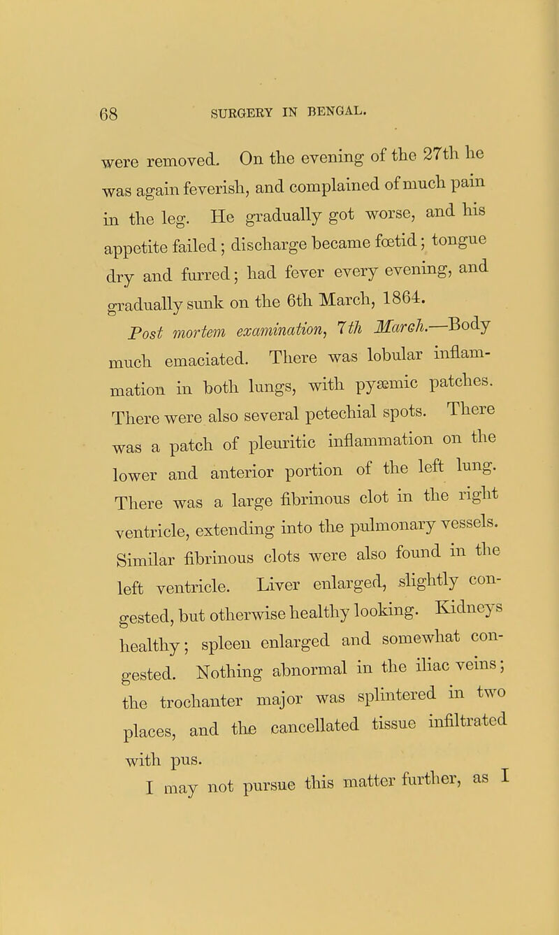 were removed. On the evening of the 27th he was again feverish, and complained of much pain in the leg. He gradually got worse, and his appetite failed; discharge became foetid; tongue dry and furred; had fever every evening, and gradually sunk on the 6th March, 1864. Post mortem examination, 7th March.—Body much emaciated. There was lobular inflam- mation in both lungs, with pyaemic patches. There were also several petechial spots. There was a patch of pleuritic inflammation on the lower and anterior portion of the left lung. There was a large fibrinous clot in the right ventricle, extending into the pulmonary vessels. Similar fibrinous clots were also found in the left ventricle. Liver enlarged, slightly con- gested, but otherwise healthy looking. Kidneys healthy; spleen enlarged and somewhat con- gested. Nothing abnormal in the iliac veins; the trochanter major was splintered in two places, and tlifi cancellated tissue infiltrated with pus. I may not pursue this matter further, as I