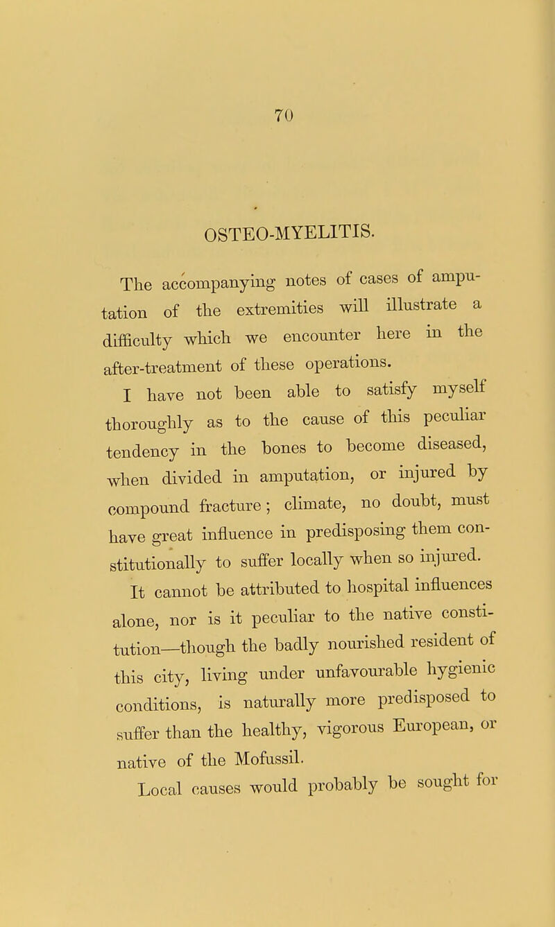 OSTEO-MYELITIS. The accompanying notes of cases of ampu- tation of the extremities wiU illustrate a difficulty which we encounter here in the after-treatment of these operations. I have not been able to satisfy myself thoroughly as to the cause of this peculiar tendency in the bones to become diseased, when divided in amputation, or injured by compound fracture; climate, no doubt, must have great influence in predisposing them con- stitutionally to suffer locally when so injm^ed. It cannot be attributed to hospital influences alone, nor is it peculiar to the native consti- tution—though the badly nourished resident of this city, living under unfavourable hygienic conditions, is naturally more predisposed to suffer than the healthy, vigorous European, or native of the Mofussil. Local causes would probably be sought for