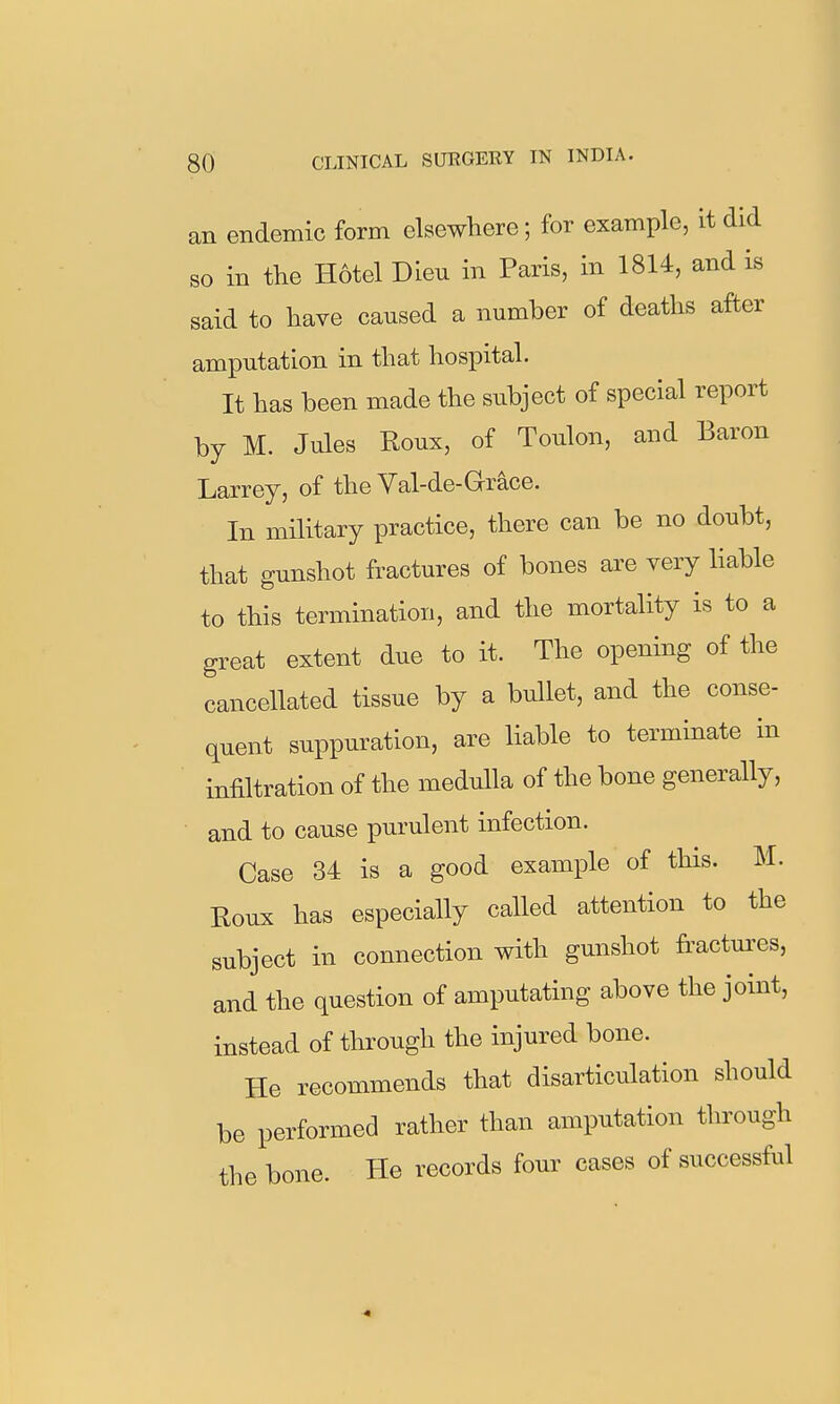 an endemic form elsewhere; for example, it did so in the Hotel Dieu in Paris, in 1814, and is said to have caused a number of deaths after amputation in that hospital. It has been made the subject of special report by M. Jules Roux, of Toulon, and Baron Larrey, of the Val-de-Grace. In military practice, there can be no doubt, that gunshot fractures of bones are very liable to this termination, and the mortality is to a great extent due to it. The opening of the cancellated tissue by a bullet, and the conse- quent suppuration, are liable to terminate in infiltration of the medulla of the bone generally, and to cause purulent infection. Case 34 is a good example of this. M. Roux has especially called attention to the subject in connection with gunshot fractures, and the question of amputating above the joint, instead of through the injured bone. He recommends that disarticulation should be performed rather than amputation through the bone. He records four cases of successful 4