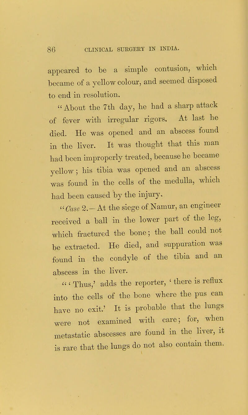 appeared to be a simple contusion, which became of a yellow colour, and seemed disposed to end in resolution.  About the 7th day, he had a sharp attack of fever with irregular rigors. At last he died. He was opened and an abscess found in the liver. It was thought that this man had been improperly treated, because he became yellow; his tibia was opened and an abscess was found in the cells of the medulla, which had been caused by the injury, te 2.-At the siege of Namur, an engineer received a ball in the lower part of the leg, which fractured the bone; the ball could not be extracted. He died, and suppuration was found in the condyle of the tibia and an abscess in the liver. ' Thus,' adds the reporter, ' there is reflux into the cells of the bone where the pus can have no exit.' It is probable that the lungs were not examined with care; for, when metastatic abscesses are found in the liver, it is rare that the lungs do not also contain them.