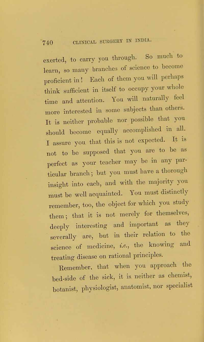 exerted, to carry you through. So much to learn, so many branches of science to become proficient in! Each of them you will perhaps think sufficient in itself to occupy your whole time and attention. You will naturally feel more interested in some subjects than others. It is neither probable nor possible that you should become equally accomplished in all. I assure you that this is not expected. It is not to be supposed that you are to be as perfect as your teacher may be in any par- ticular branch; but you must have a thorough insight into each, and with the majority you must be well acquainted. You must distinctly remember, too, the object for which you study them; that it is not merely for themselves, deeply interesting and important as they severally are, but in their relation to the science of medicine, i.e., the knowing and treating disease on rational principles. Remember, that when you approach the bed-side of the sick, it is neither as chemist, botanist, physiologist, anatomist, nor specialist