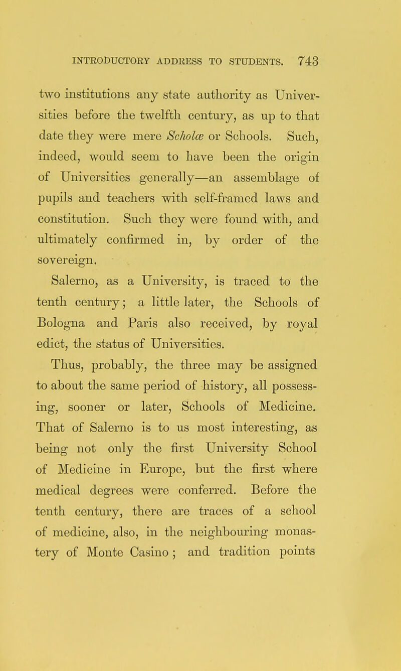 two institutions any state authority as Univer- sities before the twelfth century, as up to that date they were mere ScJwlce or Schools. Such, indeed, would seem to have been the origin of Universities generally—an assemblage of pupils and teachers with self-framed laws and constitution. Such they were found with, and ultimately confirmed in, by order of the sovereign. Salerno, as a University, is traced to the tenth century; a little later, the Schools of Bologna and Paris also received, by royal edict, the status of Universities. Thus, probably, the three may be assigned to about the same period of history, all possess- ing, sooner or later. Schools of Medicine. That of Salerno is to us most interesting, as being not only the first University School of Medicine in Europe, but the first where medical degrees were conferred. Before the tenth century, there are traces of a school of medicine, also, in the neighbouring monas- tery of Monte Casino ; and tradition points