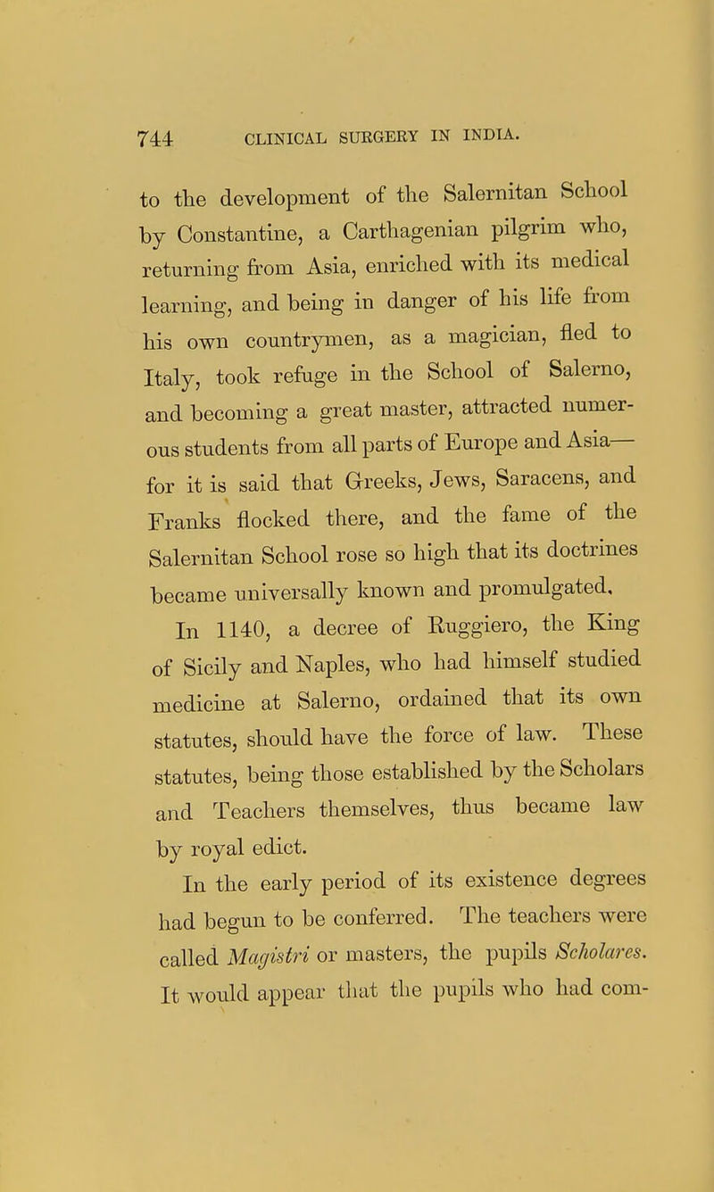 to the development of the Salernitan School by Constantine, a Carthagenian pilgrim who, returning from Asia, enriched with its medical learning, and being in danger of his life from his own countrymen, as a magician, fled to Italy, took refuge in the School of Salerno, and becoming a great master, attracted numer- ous students from all parts of Europe and Asia— for it is said that Grreeks, Jews, Saracens, and Franks flocked there, and the fame of the Salernitan School rose so high that its doctrines became universally known and promulgated. In 1140, a decree of Ruggiero, the King of Sicily and Naples, who had himself studied medicine at Salerno, ordained that its own statutes, should have the force of law. These statutes, being those established by the Scholars and Teachers themselves, thus became law by royal edict. In the early period of its existence degrees had begun to be conferred. The teachers were called Magistri or masters, the pupils Scholares. It would appear tliat the pupils who had com-