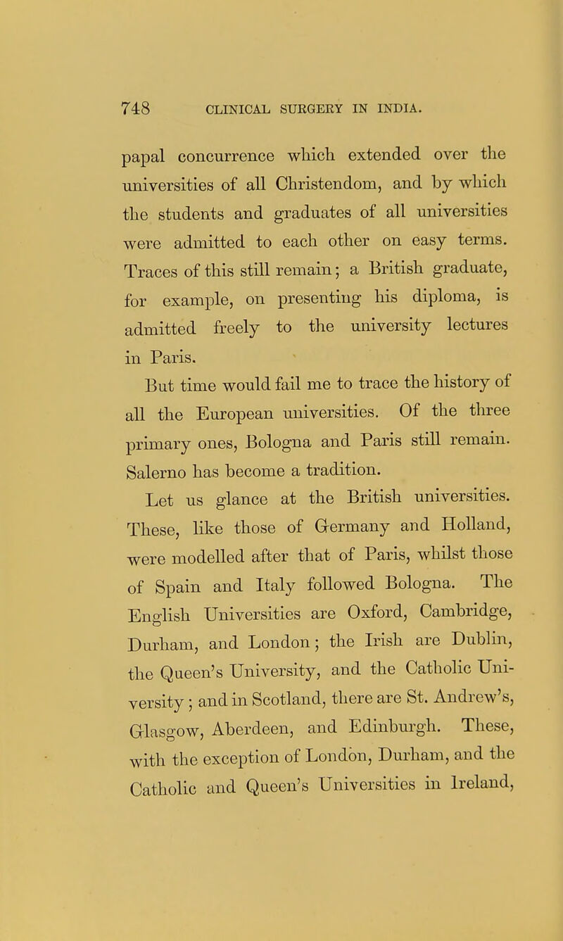 papal concurrence wliich extended over the universities of all Christendom, and by which the students and graduates of all universities were admitted to each other on easy terms. Traces of this still remain; a British graduate, for example, on presenting his diploma, is admitted freely to the university lectures in Paris. But time would fail me to trace the history of all the European imiversities. Of the three primary ones, Bologna and Paris still remain. Salerno has become a tradition. Let us glance at the British universities. These, like those of Grermany and Holland, were modelled after that of Paris, whilst those of Spain and Italy followed Bologna. The English Universities are Oxford, Cambridge, Durham, and London; the Lnsh are Dublin, the Queen's University, and the Catholic Uni- versity ; and in Scotland, there are St. Andrew's, Glasgow, Aberdeen, and Edinbm-gh. These, with the exception of London, Durham, and the Catholic and Queen's Universities in Ireland,