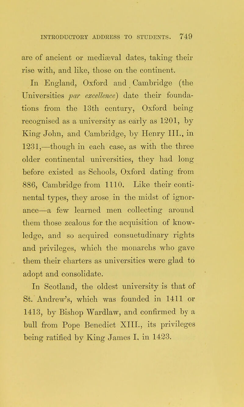 are of ancient or mediEeval dates, taking their rise with, and like, those on the continent. In England, Oxford and Cambridge (the Universities joar excellence) date their founda- tions from the 13th century, Oxford being recognised as a university as early as 1201, by King John, and Cambridge, by Henry III., in 1231,—though in each case, as with the three older continental universities, they had long before existed as Schools, Oxford dating from 886, Cambridge from 1110. Like their conti- nental types, they arose in the midst of ignor- ance—a few learned men collecting around them those zealous for the acquisition of know- ledge, and so acquired consuetudinary rights and privileges, which the monarchs who gave them their charters as universities were glad to adopt and consolidate. In Scotland, the oldest university is that of St. Andrew's, which was founded in 1411 or 1413, by Bishop Wardlaw, and confirmed by a bull from Pope Benedict XIII., its privileges being ratified by King James I, in 1423.