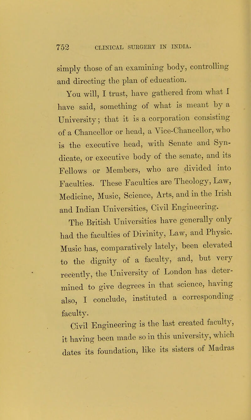 simply tliose of an examiniiDg body, controlling and directing the plan of education. You will, I trust, have gathered from what I have said, something of what is meant by a University; that it is a corporation consisting of a Chancellor or head, a Vice-Chancellor, who is the executive head, with Senate and Syn- dicate, or executive body of the senate, and its Fellows or Members, who are divided into Faculties. These Faculties are Theology, Law, Medicine, Music, Science, Arts, and in the Irish and Indian Universities, Civil Engineering. The British Universities have generally only had the faculties of Divinity, Law, and Physic. Music has, comparatively lately, been elevated to the dignity of a faculty, and, but very recently, the University of London has deter- mined to give degrees in that science, having also, I conclude, instituted a corresponding faculty. Civil Engineering is the last created faculty, it having been made so in this university, which dates its foundation, like its sisters of Madras