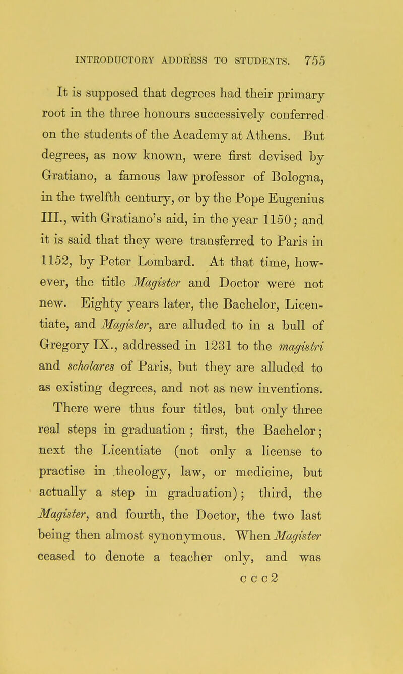 It is supposed that degrees had their j^rimary root in the three honours successively conferred on the students of the Academy at Athens. But degrees, as now known, were first devised by Gratiano, a famous law professor of Bologna, in the twelfth century, or by the Pope Eugenius III., with Grratiano's aid, in the year 1150; and it is said that they were transferred to Paris in 1152, by Peter Lombard. At that time, how- ever, the title Magister and Doctor were not new. Eighty years later, the Bachelor, Licen- tiate, and Magister, are alluded to in a bull of G-regory TX., addressed in 1231 to the magistri and scholares of Paris, but they are alluded to as existing degrees, and not as new inventions. There were thus four titles, but only three real steps in graduation ; first, the Bachelor; next the Licentiate (not only a license to practise in theology, law, or medicine, but actually a step in graduation); third, the Magister, and fourth, the Doctor, the two last being then almost synonymous. When Magister ceased to denote a teacher only, and was