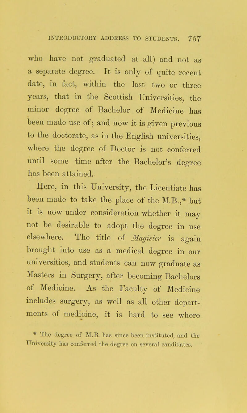 who have not graduated at all) and not as a separate degree. It is only of quite recent date, in fact, within the last two or three years, that in the Scottish Universities, the minor degree of Bachelor of Medicine has been made use of; and now it is given previous to the doctorate, as in the English universities, where the degree of Doctor is not conferred until some time after the Bachelor's degree has been attained. Here, in this University, the Licentiate has been made to take the place of the M.B.,* but it is now under consideration whether it may not be desirable to adopt the degree in use elsewhere. The title of Magister is again brought into use as a medical degree in our universities, and students can now graduate as Masters in Surgery, after becoming Bachelors of Medicine. As the Faculty of Medicine includes surgery, as well as all other depart- ments of medicine, it is hard to see where * The degree of M.B. has since been instituted, and the University has conferred the degree on several candidates.