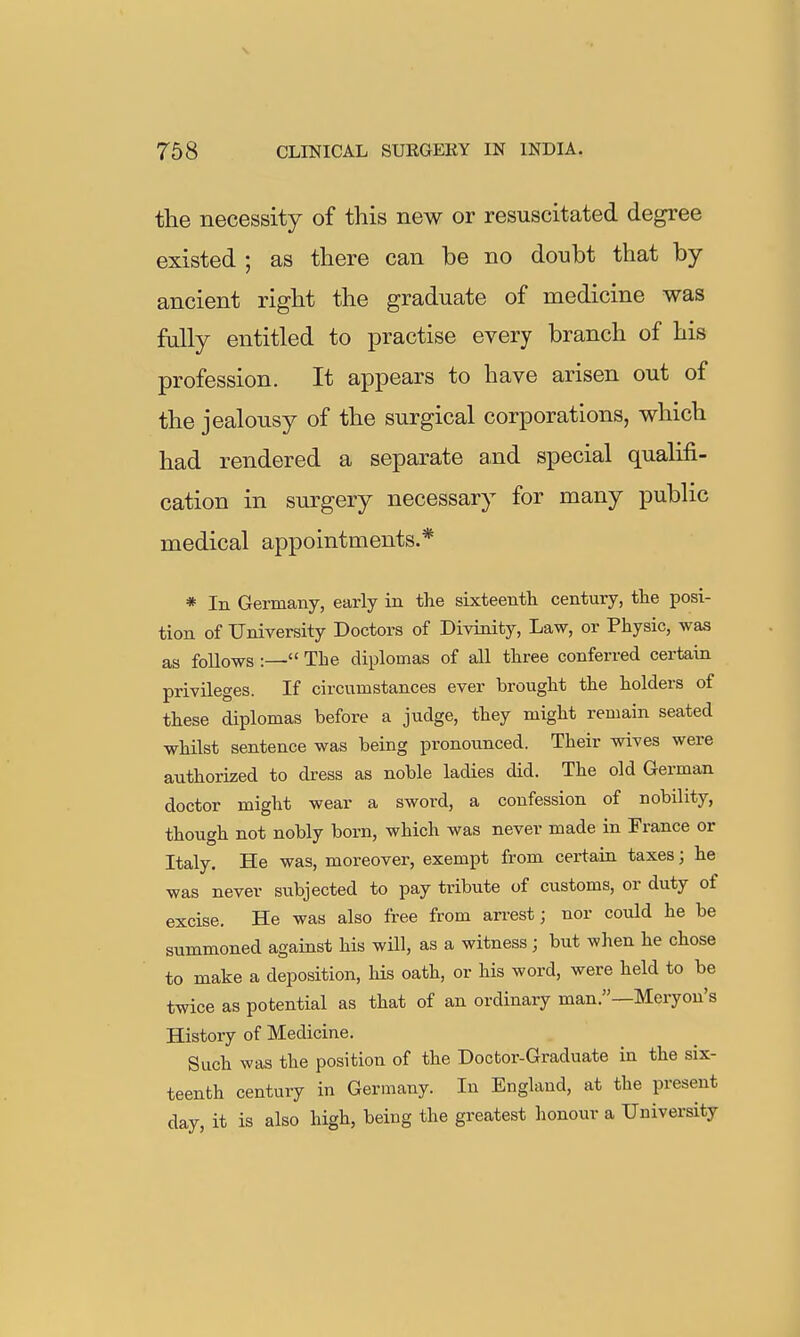 the necessity of this new or resuscitated degree existed ; as there can be no doubt that by ancient right the graduate of medicine was fully entitled to practise every branch of his profession. It appears to have arisen out of the jealousy of the surgical corporations, which had rendered a separate and special qualifi- cation in surgery necessary for many public medical appointments.* * In Germany, early in the sixteenth century, the posi- tion of University Doctors of Divinity, Law, or Physic, was as follows :— The diplomas of all three conferred certain privileges. If circumstances ever brought the holders of these diplomas before a judge, they might remain seated whilst sentence was being pronounced. Their wives were authorized to dress as noble ladies did. The old German doctor might wear a sword, a confession of nobility, though not nobly born, which was never made in France or Italy. He was, moreover, exempt from certaia taxes; he was never subjected to pay tribute of customs, or duty of excise. He was also free from arrest; nor could he be summoned against his will, as a witness; but when he chose to make a deposition, his oath, or his word, were held to be twice as potential as that of an ordinary man.—Meryon's History of Medicine. Such was the position of the Doctor-Graduate in the six- teenth century in Germany. In England, at the present day, it is also high, being the greatest honour a University