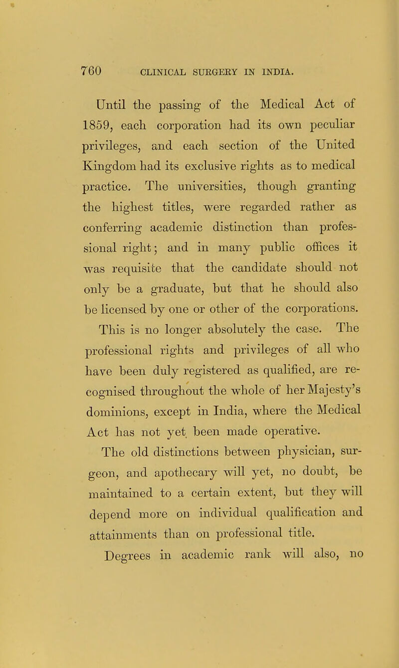 Until the passing of the Medical Act of 1859, each corporation had its own peculiar privileges, and each section of the United Kingdom had its exclusive rights as to medical practice. The universities, though granting the highest titles, were regarded rather as conferring academic distinction than profes- sional right; and in many public offices it was requisite that the candidate should not only be a graduate, but that he should also be licensed by one or other of the corporations. This is no longer absolutely the case. The professional rights and privileges of all who have been duly registered as qualified, are re- cognised throughout the whole of her Majesty's dominions, except in India, where the Medical Act has not yet been made operative. The old distinctions between physician, sur- geon, and apothecary will yet, no doubt, be maintained to a certain extent, but they will depend more on individual qualification and attainments than on professional title. Degrees in academic rank will also, no