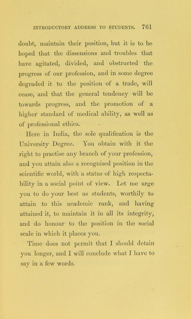 doubt, maintain their position, but it is to be hoped that the dissensions and troubles that have agitated, divided, and obstructed the progress of our profession, and in some degree degraded it to the position of a trade, will cease, and that the general tendency will be towards progress, and the promotion of a higher standard of medical ability, as well as of professional ethics. Here in India, the sole qualification is the University Degree. You obtain with it the right to practise any branch of your profession, and you attain also a recognised position in the scientific world, with a status of high respecta- bility in a social point of view. Let me urge you to do your best as students, worthily to attain to this academic rank, and having attained it, to maintain it in all its integrity, and do honour to the position in the social scale in which it places you. Time does not permit that I should detain you longer, and I will conclude what I have to say in a few words.