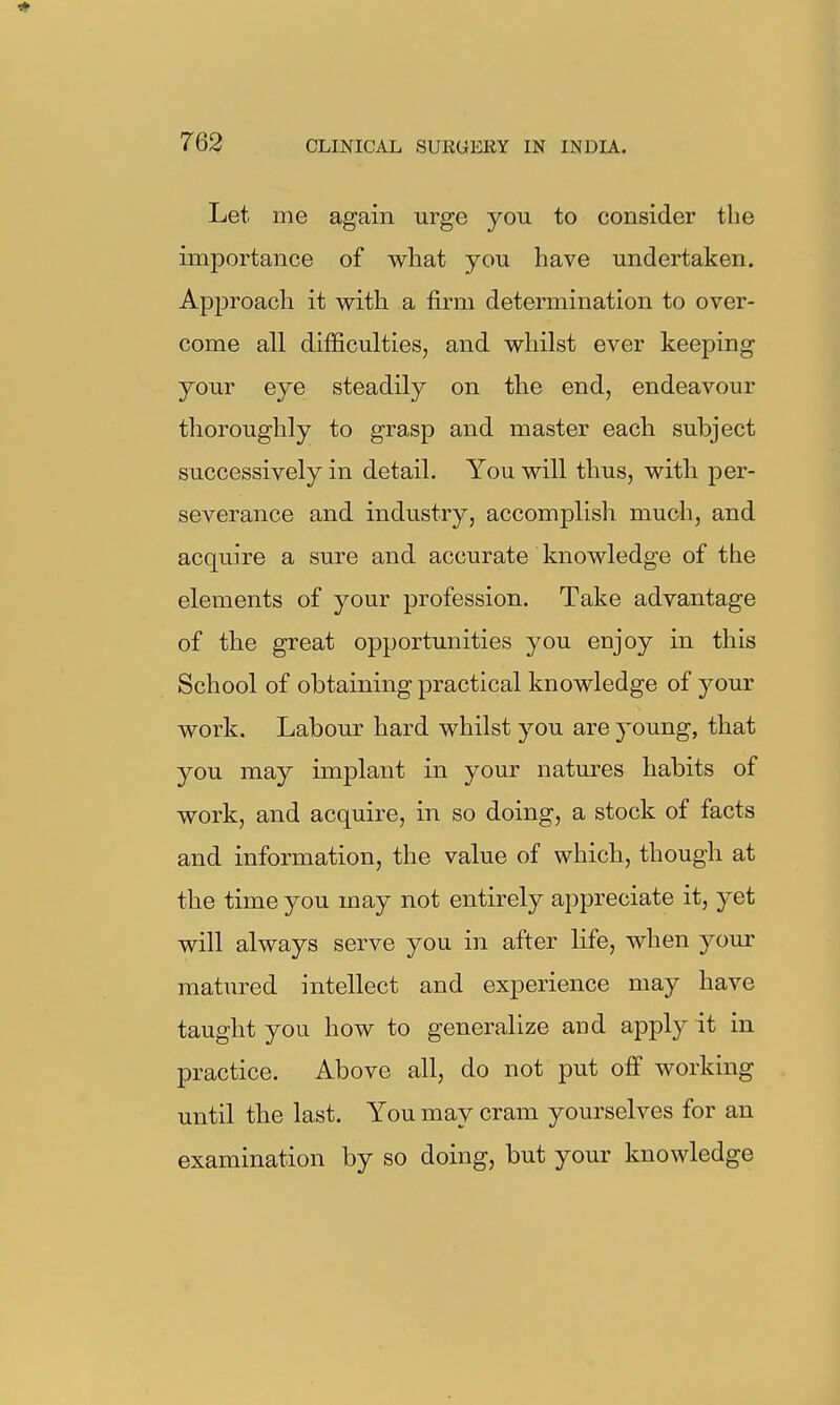 Let me again urge you to consider the importance of what you have undertaken. Approach it with a firm determination to over- come all difficulties, and whilst ever keeping your eye steadily on the end, endeavour thoroughly to grasp and master each subject successively in detail. You will thus, with per- severance and industry, accomplish much, and acquire a sure and accurate knowledge of the elements of your profession. Take advantage of the great opportunities you enjoy in this School of obtaining practical knowledge of your work. Labour hard whilst you are young, that you may implant in your natures habits of work, and acquire, in so doing, a stock of facts and information, the value of which, though at the time you may not entirely appreciate it, yet will always serve you in after life, when your matured intellect and experience may have taught you how to generalize aud apply it in practice. Above all, do not put off working until the last. You may cram yourselves for an examination by so doing, but your knowledge