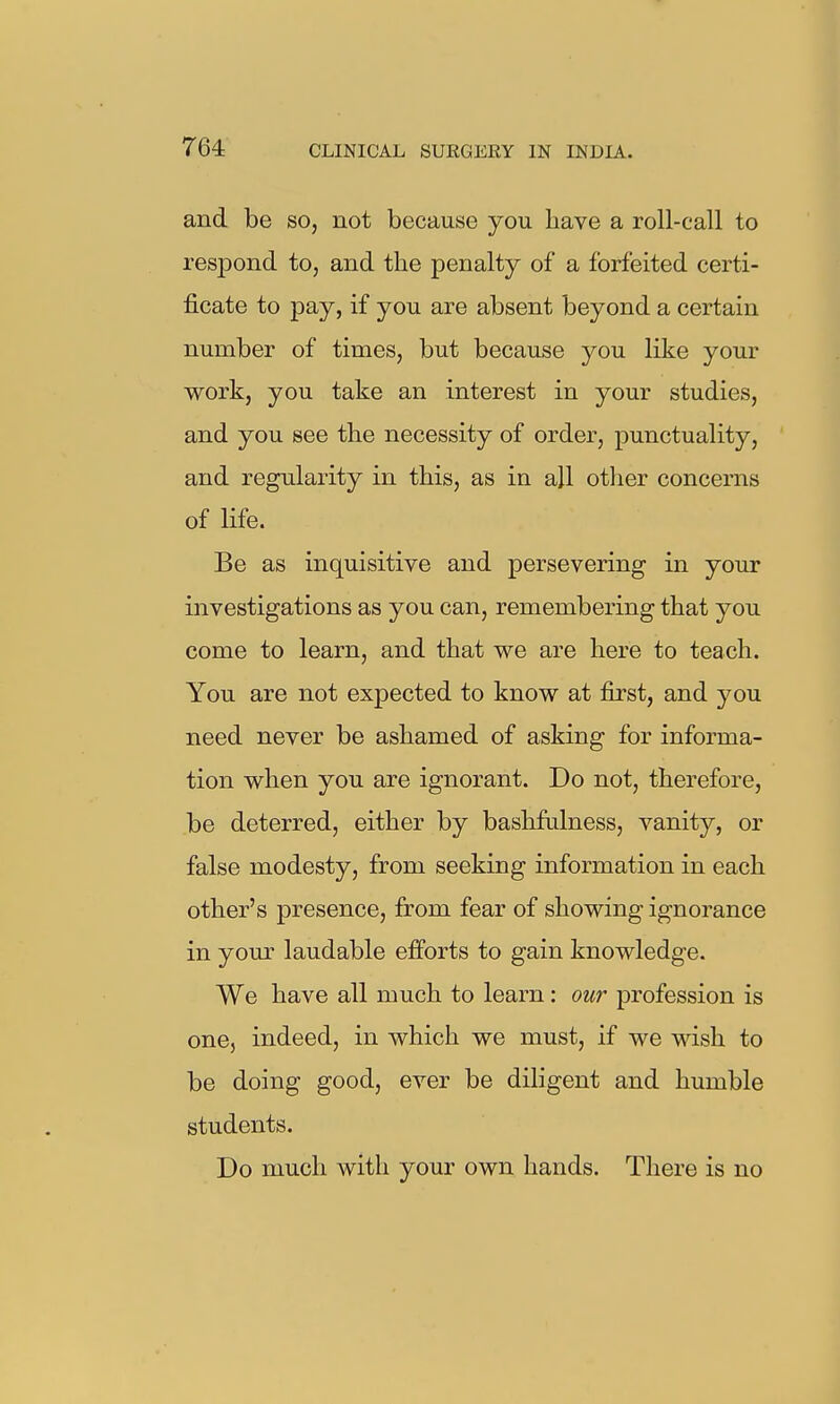 and be so, not because you liave a roll-call to respond to, and the penalty of a forfeited certi- ficate to pay, if you are absent beyond a certain number of times, but because you like your work, you take an interest in your studies, and you see the necessity of order, punctuality, and regularity in this, as in all other concerns of life. Be as inquisitive and persevering in your investigations as you can, remembering that you come to learn, and that we are here to teach. You are not expected to know at first, and you need never be ashamed of asking for informa- tion when you are ignorant. Do not, therefore, be deterred, either by bashfulness, vanity, or false modesty, from seeking information in each other's presence, from fear of showing ignorance in yom laudable efforts to gain knowledge. We have all much to learn: our profession is one, indeed, in which we must, if we wish to be doing good, ever be diligent and humble students. Do much with your own hands. There is no