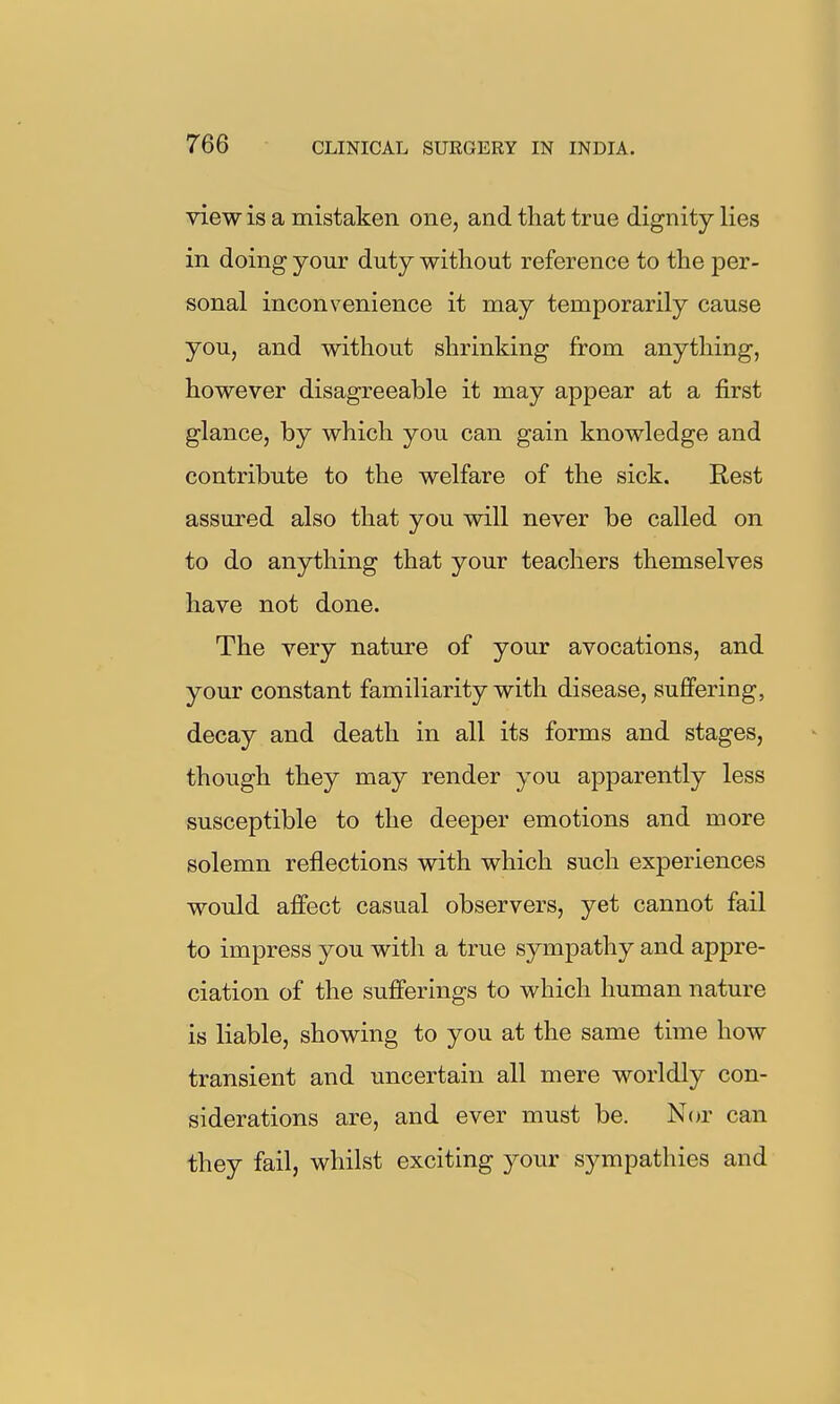 view is a mistaken one, and that true dignity lies in doing your duty without reference to the per- sonal inconvenience it may temporarily cause you, and without shrinking from anything, however disagreeable it may appear at a first glance, by which you can gain knowledge and contribute to the welfare of the sick. Rest assured also that you will never be called on to do anything that your teachers themselves have not done. The very nature of your avocations, and your constant familiarity with disease, suflPering, decay and death in all its forms and stages, though they may render you apparently less susceptible to the deeper emotions and more solemn reflections with which such experiences would affect casual observers, yet cannot fail to impress you with a true sympathy and appre- ciation of the sufferings to which human nature is liable, showing to you at the same time how transient and uncertain all mere worldly con- siderations are, and ever must be. Nor can they fail, whilst exciting your sympathies and