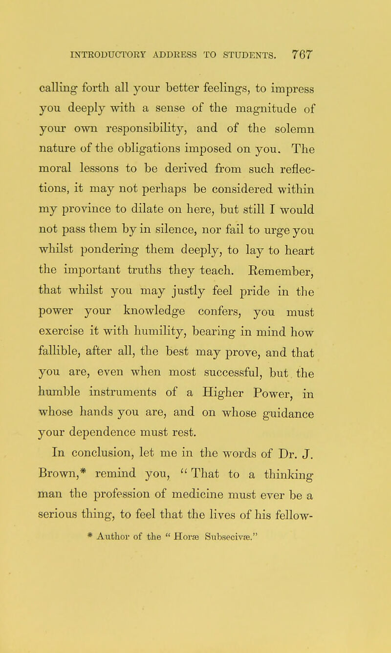 calling forth all your better feelings, to impress you deeply with a sense of the magnitude of your own responsibility, and of the solemn nature of the obligations imposed on you. The moral lessons to be derived from such reflec- tions, it may not perhaps be considered within my province to dilate on here, but still I would not pass them by in silence, nor fail to urge you whilst pondering them deeply, to lay to heart the important truths they teach. Eemember, that whilst you may justly feel pride in the power your knowledge confers, you must exercise it with humility, bearing in mind how fallible, after all, the best may prove, and that you are, even when most successful, but the humble instruments of a Higher Power, in whose hands you are, and on whose guidance your dependence must rest. In conclusion, let me in the words of Dr. J. Brown,* remind you, That to a thinking man the profession of medicine must ever be a serious thing, to feel that the lives of his fellow- * Author of the  Horse Siibsecivfe.