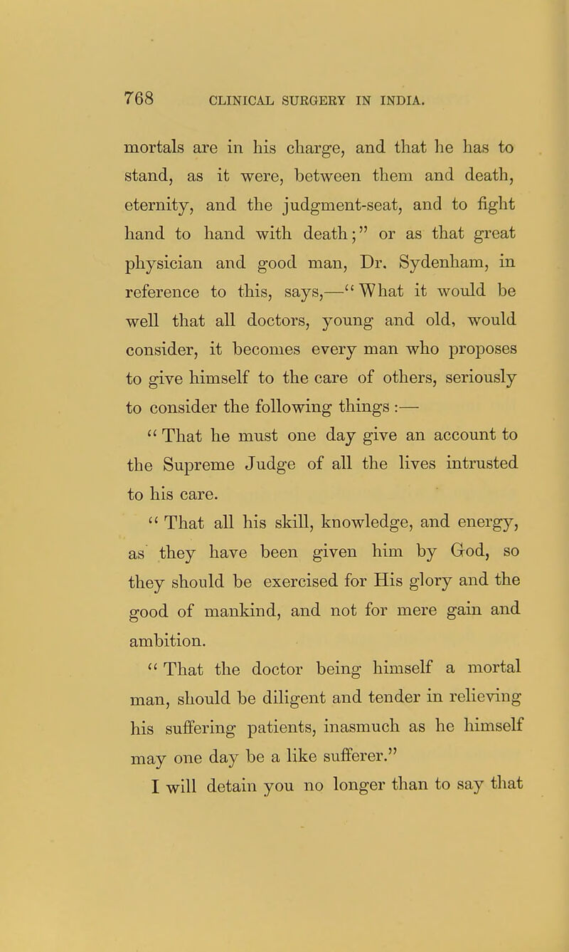 mortals are in his charge, and that he has to stand, as it were, between them and death, eternity, and the judgment-seat, and to fight hand to hand with death; or as that great physician and good man. Dr. Sydenham, in reference to this, says,— What it would be well that all doctors, young and old, would consider, it becomes every man who proposes to give himself to the care of others, seriously to consider the following things :—  That he must one day give an account to the Supreme Judge of all the lives intrusted to his care.  That all his skill, knowledge, and energy, as they have been given him by God, so they should be exercised for His glory and the good of mankind, and not for mere gain and ambition.  That the doctor being himself a mortal man, should be diligent and tender in relieving his suffering patients, inasmuch as he himself may one day be a like sufferer. I will detain you no longer than to say that