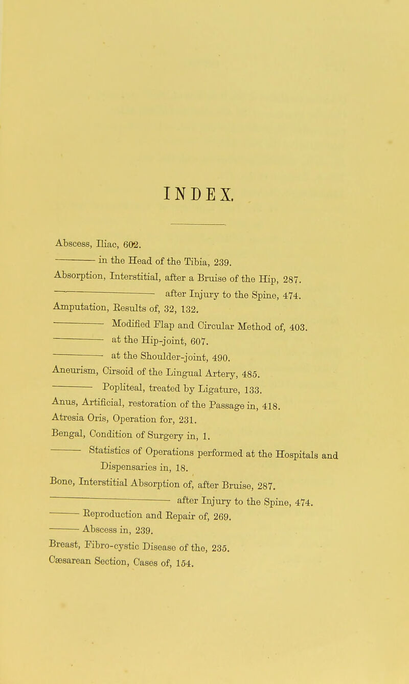 INDEX. Abscess, niac, 602. in the Head of the Tibia, 239. Absorption, Interstitial, after a Braise of the Hip, 287. after Injuiy to the Spine, 474. Amputation, Eesults of, 32, 132. Modified Flap and Circular Method of, 403. at the Hip-joint, 607. at the Shoulder-joint, 490. Aneurism, Cirsoid of the Lingual Artery, 485. Popliteal, treated by Ligature, 133. Anus, Artificial, restoration of the Passage in, 418. Atresia Oris, Operation for, 231. Bengal, Condition of Surgery in, 1. Statistics of Operations performed at the Hospitals and Dispensaries in, 18. Bone, Interstitial Absorption of, after Bruise, 287. after Injury to the Spine, 474. Reproduction and Eepair of, 269. Abscess in, 239. Breast, Pibro-cystic Disease of the, 235. Csesarean Section, Cases of, 154.