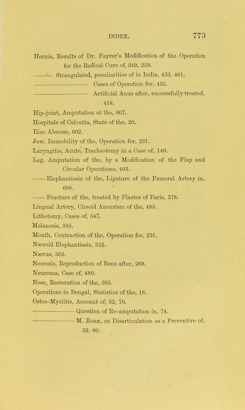 Hernia, Eesults of Dr. Fayrer's Modification of the Operation for the Radical Cure of, 249, 259. '— Strangulated, peculiarities of in India, 433, 461. Cases of Operation for, 435. Artificial Anus after, successfully treated, 418. Hip-joint, Amputation at the, 607. Hospitals of Calcutta, State of the, 20, niac Abscess, 602. Jaw, Immobility of the. Operation for, 231. Laryngitis, Acute, Tracheotomy in a Case of, 140. Leg, Amputation of the, by a Modification of the Flap and Circular Operations, 403. Elephantiasis of the, Ligature of the Femoral Artery in, 688. Fracture of the, treated by Plaster of Paris, 378. Lingual Artery, Cirsoid Aneurism of the, 485. Lithotomy, Cases of, 547. Melanosis, 585. Mouth, Contraction of the. Operation for, 231. Nsevoid Elephantiasis, 352. Naevus, 362. Necrosis, Eeproduction of Bone after, 269. Neuroma, Case of, 480. Nose, Eestoration of the, 595. Operations in Bengal, Statistics of the, 18. Osteo-Myelitis, Account of, 32, 70. ■ Question of Ee-amputation in, 74. M. Eoux, on Disarticulation as a Preventive of, 33, 80.