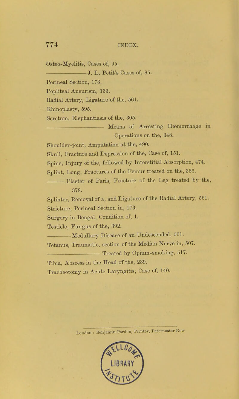 Osteo-Myelitis, Oases of, 95. J. L. Petit's Cases of, 85. Perineal Section, 173. Popliteal Aneurism, 133. Eadial Artery, Ligature of the, 561. EMnoplasty, 595, Scrotum, Elepliantiasis of the, 305. Means of Arresting Haemorrhage in Operations on the, 348. Shoulder-joint, Amputation at the, 490. Skull, Fracture and Depression of the. Case of, 151. Spine, Injury of the, followed by Interstitial Absorption, 474. Splint, Long, Eractures of the Femur treated on the, 366. Plaster of Paris, Fracture of the Leg treated by the, 378. Splinter, Eemovalof a, and Ligature of the Eadial Ai-tery, 561. Stricture, Peiineal Section in, 173. Surgery in Bengal, Condition of, 1. Testicle, Fungus of the, 392. MeduUary Disease of an Undescended, 501. Tetanus, Traumatic, section of the Median Nerve in, 507. Treated by Opium-smoking, 517. Tibia, Abscess in the Head of the, 239. Tracheotomy in Acute Laryngitis, Case of, 140. London : Benjamin Pardon, Printer, Paternoster Row