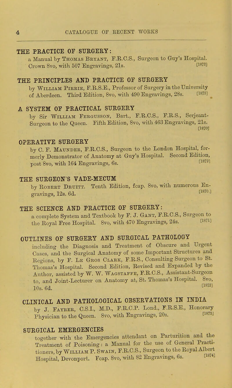 THE PRACTICE OF SURGERY: a Manual by Thomas Bryant, F.R.O.S., Surgeon to Guy's Hospital. Oro-wn 8vo, with 507 Engravings, 21s. C^872] THE PRINCIPLES AND PRACTICE OF SURGERY by William Pieeie, F.R.S.E., Professor of Surgery in the University of Aberdeen. Thii-d Edition, 8vo, with 490 Engravings, 28s. [1873] ^ A SYSTEM OF PRACTICAL SURGERY by Sir William Febgtjsson, Bart., F.R.O.S., F.R.S., Sei:ieant- Surgeon to the Queen. Fifth Edition, 8vo, with 463 Engravings, 21s. [18703 OPERATIVE SURGERY by 0. F. Mattndee, F.R.O.S., Sm-geon to the London Hospital, for- merly Demonstrator of Anatomy at Guy's Hospital. Second Edition, post 8vo, with 164 Engravings, 6s. '^^^'''^ THE SURGEON'S VADE-MECUM by RoBEKT Detjitt. Tenth Edition, fcap. 8vo, with numerous En- gravings, 12s. 6d. [1870.] THE SCIENCE AND PRACTICE OF SURGERY: a complete System and Textbook by F. J. Gant, F.R.O.S., Surgeon to the Royal Free Hospital. 8vo, with 470 Engravings, 24s. PS^i] OUTLINES OF SURGERY AND SURGICAL PATHOLOGY including the Diagnosis and Treatment of Obscure and Urgent Cases, and the Surgical Anatomy of some Important Structures and Regions, by F. Le Geos Olaek, F.R.S., Oonsulting Surgeon to St. Thomas's Hospital. Second Edition, Revised and Expanded by the Author, assisted by W. W. Wagstappe, F.R.O.S., Assistant-Siu-geon to, and Joint-Lecturer on Anatomy at, St. Thomas's Hospital. 8vo, 10s. 6d. ^'''^ CLINICAL AND PATHOLOGICAL OBSERVATIONS IN INDIA by J. Fateee, O.S.I., M.D., F.R.O.P. Lond., F.R.S.E., Honoraiy Physician to the Queen. 8vo, with Engravings, 20s. P^TSJ SURGICAL EMERGENCIES together with the Emergencies attendant on Partuiition ajid the Treatment of Poisoning: a Manual for the use of General Practi- tioners, by William P. Swain, F.R.O.S., Surgeon to the Royal Albert Hospital, Devonport. Fcap. 8vo, with 82 Engravings, 6s. i:i87«