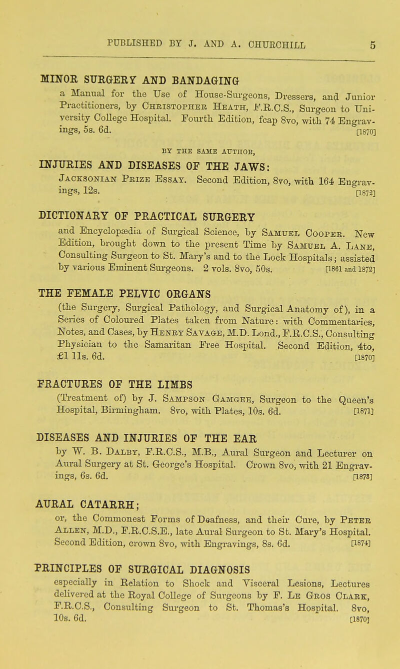 MINOR SURGERY AND BANDAGING a Manual for tlie Use of House-Surgeons, Dressers, and Junior Practitioners, by Christopher Heath, Jb'.R.O.S., Surgeon to Uni- versity College Hospital. Fourtli Edition, fcap 8vo, with 74 Engrav- ings, 5s. 6d. [1870] BY THE SAME AUTHOB, INJURIES AND DISEASES OF THE JAWS: Jacksonian Prize Essay. Second Edition, 8vo, with 164 Engrav- ings, 12s. 11872] DICTIONARY OF PRACTICAL SURGERY and Encyclopasdia of Surgical Science, by Samuel Cooper. New Edition, brought down to the present Time by Samxtel A, Lane, Consulting Surgeon to St. Mary's and to the Lock Hospitals; assisted by various Eminent Surgeons. 2 vols. 8vo, 50s. [i86i and 1872] THE FEMALE PELVIC ORGANS (the Surgery, Surgical Pathology, and Surgical Anatomy of), in a Series of Coloured Plates taken from Nature: with Commentaries, Notes, and Cases, by Henry Savage, M.D. Lond., P.R.O.S., Consulting Physician to the Samaritan Free Hospital. Second Edition, 4to, £1 lis. 6d. [1870] FRACTURES OF THE LIMBS (Treatment of) by J. Sampson Gamgee, Surgeon to the Queen's Hospital, Birmingham. Svo, with Plates, 10s. 6d. [1871] DISEASES AND INJURIES OF THE EAR by W. B. Dalby, P.R.C.S., M.B., Aural Surgeon and Lecturer on Aural Surgery at St. George's Hospital. Crown Svo, with 21 Engrav- ings, 6s. 6d. [187S] AURAL CATARRH; or, the Commonest Forms of Deafness, and their Cure, by Peter Allen, M.D., F.R.C.S.E., late Aural Surgeon to St. Mary's Hospital. Second Edition, crown Svo, with Engravings, 8s. 6d. [i874] PRINCIPLES OF SURGICAL DIAGNOSIS especially in Relation to Shock and Visceral Lesions, Lectures delivered at the Royal College of Surgeons by F. Le Gros Clark, F.R.C.S., Consulting Surgeon to St. Thomas's Hospital. Svo, 10s. 6d. [1870]