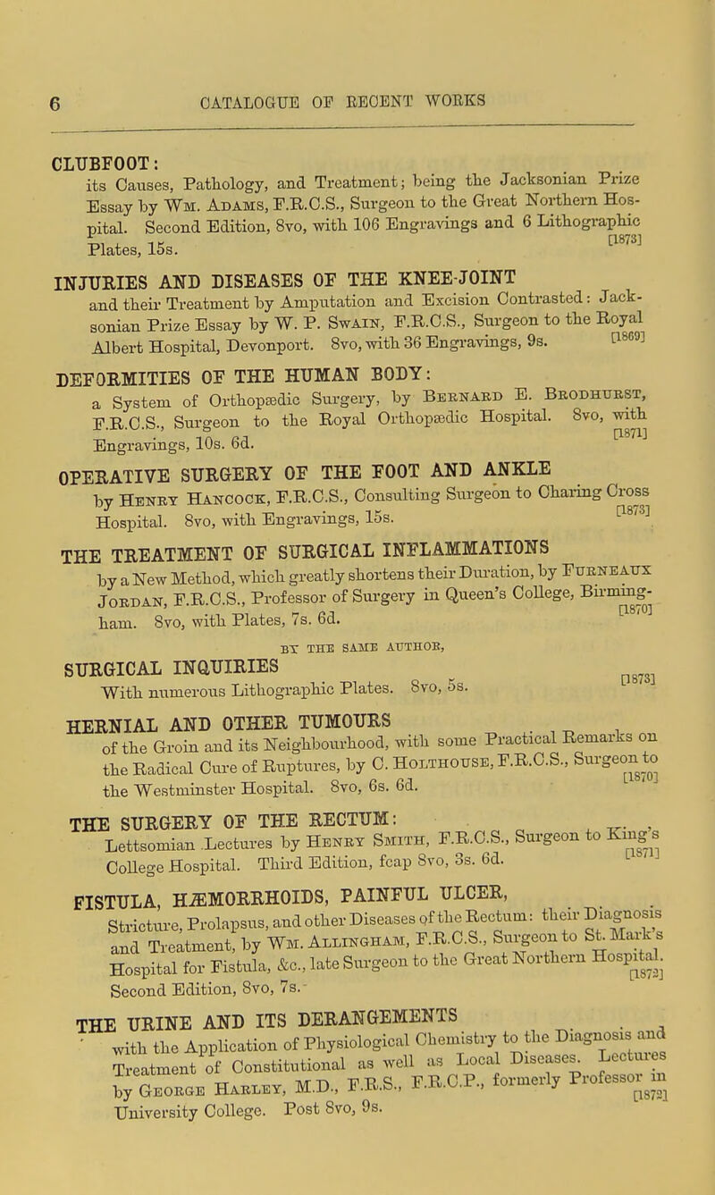 CLUBFOOT: its Causes, Patliology, and Treatment; being tlie Jacksonian Prize Essay by Wm. Adams, F.R.O.S., Surgeon to the Great Nortliern Hos- pital. Second Edition, 8vo, witli 106 Engravings and 6 LithograpHc Plates, 15s. ^'^'^ INJURIES AND DISEASES OF THE KNEE-JOINT and theii- Treatment by Amputation and Excision Contrasted: Jack- sonian Prize Essay by W. P. Swain, P.R.C.S., Surgeon to the Royal Albert Hospital, Devonport. 8vo, witb 36 Bngi-avings, 9s. tl869] DEFORMITIES OF THE HUMAN BODY: a System of Ortliopsedic Surgery, by Beenabd E. Bkodhtjbst, P.R.C.S., Surgeon to the Royal Orthopedic Hospital. 8vo, with Engravings, 10s. 6d. OPERATIVE SURGERY OF THE FOOT AND ANKLE by Henry Hancock, F.R.C.S., Consulting Surgeon to Chai-ing Cross Hospital. Svo, with Engravings, 15s. ^^'^^ THE TREATMENT OF SURGICAL INFLAMMATIONS by a New Method, which greatly shortens their Dui-ation, by Fueneaux Jordan, F.R.C.S., Professor of Surgery in Queen's College, Bu™g- ham. Svo, with Plates, 7s. 6d. BT THE SAME ATJTHOE, SURGICAL INaUIRIES ^^^^^ With numerous Lithographic Plates. Svo, 5s. HERNIAL AND OTHER TUMOURS of the Groin and its Neighbourhood, with some Practical Remarks on the Radical Cure of Ruptures, by C. HoLTHOXrSE,F.R.C.S., Surgeon to the Westminster Hospital. Svo, 6s. 6d. THE SURGERY OF THE RECTUM: , , Lettsomian Lectures by Heney Smith, F.R.C.S., Surgeon to King s College Hospital. Third Edition, fcap Svo, 3s. 6d. FISTULA, HEMORRHOIDS, PAINFUL ULCER, Stricture, Prolapsus, and other Diseases pf the Rectum: their Diagno^s and Treatment, by Wm. Allingham, F.R.C^S., Sui^eo-to St Ma^k s Hospital for Fistula, &c., late Surgeon to the Great Northern Hospital. Second Edition, Svo, 7s. THE URINE AND ITS DERANGEMENTS ■ with the Application of Physiological Chemistry to the ^^^S^osrs^^ Treatment of Constitutional as well as Local Diseases^ Lectures iy Geoege Haeley, M.D., F.R.S., F.R.C.P.. formerly Professor m University College. Post Svo, 9s.