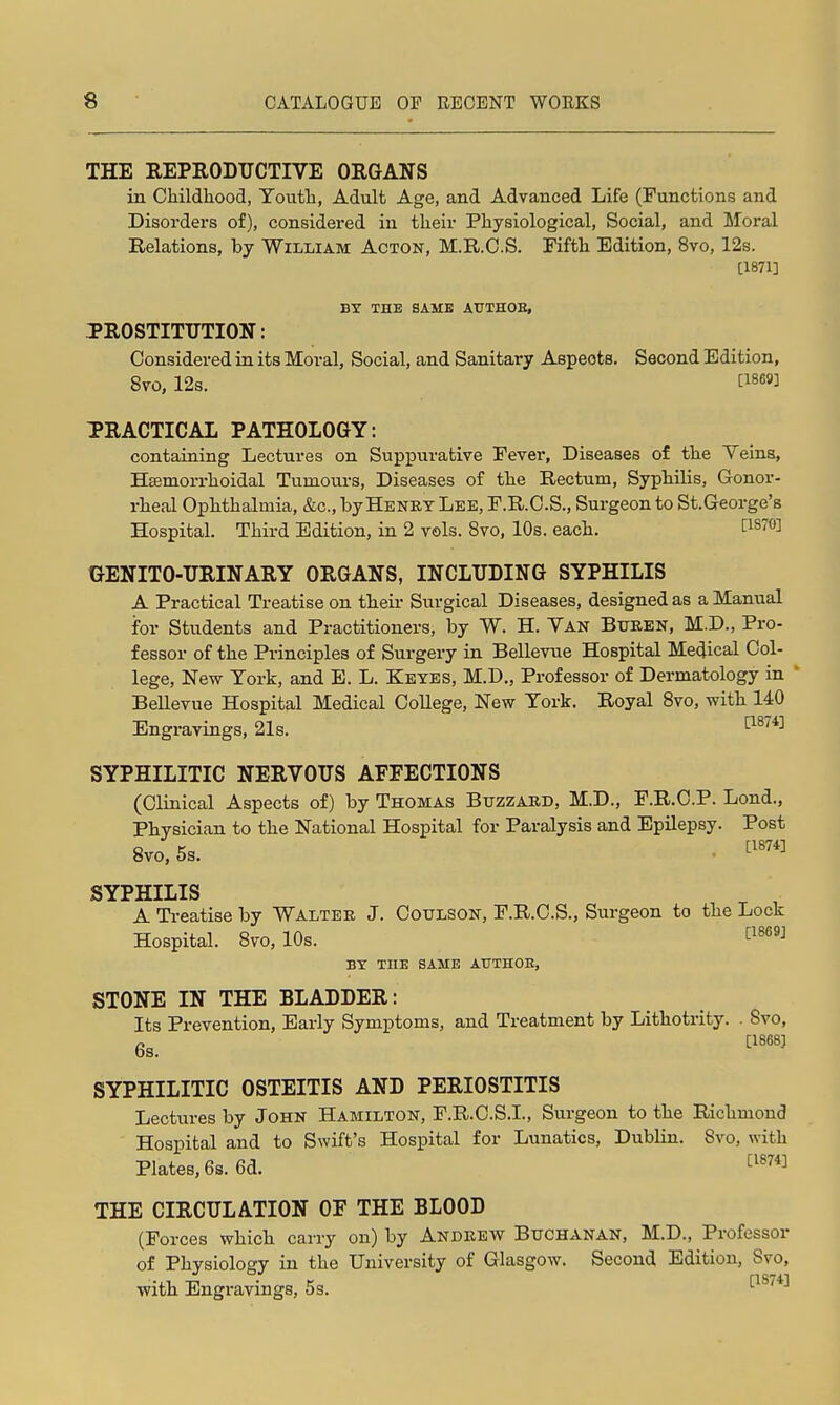 THE REPRODUCTIVE ORGANS in Childliood, Touth, Adult Age, and Advanced Life (runctions and Disorders of), considered in their Physiological, Social, and Moral Relations, by William Acton, M.R.O.S. Fifth Edition, 8vo, 12s. [1871] BY THE SAME ATTTHOE, PROSTITUTION: Considered in its Moral, Social, and Sanitary Aspects. Second Edition, 8to, 12s. TRACTICAL PATHOLOGY: containing Lectures on Suppurative Fever, Diseases of the Veins, HfEmorrhoidal Tumours, Diseases of the Rectum, Syphilis, Gonor- rheal Ophthalmia, &c., by Henry Lee, F.R.C.S., Surgeon to St.George's Hospital. Third Edition, in 2 vols. Svo, 10s. each. l^is^O] GENITO-URINARY ORGANS, INCLUDING SYPHILIS A Practical Treatise on their Surgical Diseases, designed as a Manual for Students and Practitioners, by W. H. Yan Bxteen, M.D., Pro- fessor of the Principles of Surgery in Bellevue Hospital Medical Col- lege, New York, and B. L. Keyes, M.D., Professor of Dermatology in * Bellevue Hospital Medical College, New York. Royal Svo, with 140 Engravings, 21s. SYPHILITIC NERVOUS AFFECTIONS (Clinical Aspects of) by Thomas Buzzard, M.D., F.R.C.P. Lond., Physician to the National Hospital for Paralysis and Epilepsy. Post Svo, 5s. . ^'''^ SYPHILIS A Treatise by Walter J. Coulson, F.R.C.S., Surgeon to the Lock Hospital. Svo, 10s. ^^^^'^ BY THE SAME ATJTHOB, STONE IN THE BLADDER: Its Prevention, Early Symptoms, and Treatment by Lithotrity. Svo, 6s. ^''''^ SYPHILITIC OSTEITIS AND PERIOSTITIS Lectures by John Hamilton, F.R.O.S.I., Surgeon to the Richmond Hospital and to Swift's Hospital for Lunatics, Dublin. Svo, with Plates, 6s. 6d. THE CIRCULATION OF THE BLOOD (Forces which carry on) by Andrew Buchanan, M.D., Professor of Physiology in the University of Glasgow. Second Edition, Svo, with Engi'avings, 5s. 0-^7*^