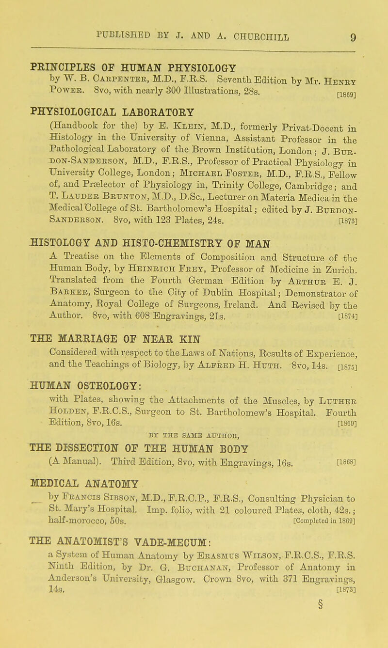 PRINCIPLES OF HUMAN PHYSIOLOGY by W. B. Carpenter, M.D., F.R.S. Seventh Edition by Mr. Henry Power. 8vo, with necarly 300 Illustrations, 28s. j-iecg-j PHYSIOLOGICAL LABOEATORY (Handbook for the) by E. Klein, M.D., formerly Privat-Docent in Histology in the University of Yienna, Assistant Professor in the Pathological Laboratory of the Brown Institution, London; J. Btjr- don-Sanderson, M.D., F.R.S., Professor of Practical Physiology in University College, London; Michael Foster, M.D., F.R.S., Fellow of, and Prtelector of Physiology in, Trinity College, Cambridge; and T. Lauder Brtjkton, M.D., D.Sc, Lecturer on Materia Medica in the Medical College of St. Bartholomew's Hospital; edited by J. Buedon- Sanderson. 8vo, with 123 Plates, 24s. mnj :HISTOLOGY and HISTO-CHEMISTRY OF MAN A Treatise on the Elements of Composition and Structure of the Human Body, by Heinrich Fret, Professor of Medicine in Zurich. Translated fi-om the Fourth German Edition by Arthur E. J. Barker, Surgeon to the City of Dublin Hospital; Demonstrator of Anatomy, Eoyal College of Surgeons, Ireland. And Revised by the Author. 8vo, with 608 Engravings, 21s. [1874] THE MARRIAGE OF NEAR KIN Considered with respect to the Laws of Nations, Results of Experience, and the Teachings of Biology, by Alfred H. Huth. 8yo, 14s. [isrs] HUMAN OSTEOLOGY: with Plates, showing the Attachments of the Muscles, by Luther HoLDEN, F.R.C.S., Surgeon to St. Bartholomew's Hospital. Fourth Edition, 8vo, 16s. [1869] BY THE SAME AtTTHOB, THE DISSECTION OF THE HUMAN BODY (A Manual). Third Edition, 8vo, with Engravings, 16s. tiSf'S] MEDICAL ANATOMY by Francis Sibson, M.D„ P.R.C.P., F.R.S., Consulting Physician to St. Mary's Hospital. Imp. folio, with 21 coloured Plates, cloth, 42s.; half-morocco, 50s. [Completea in 18C9] THE ANATOMIST'S VADE-MECUM: a System of Human Anatomy by Erasmus Wilson, F.R.C.S., F.R.S. Ninth Edition, by Dr. G. Buchanan, Professor of Anatomy in Anderson's University, Glasgow. Crown 8vo, with 371 Engravings, 14s. [1873]