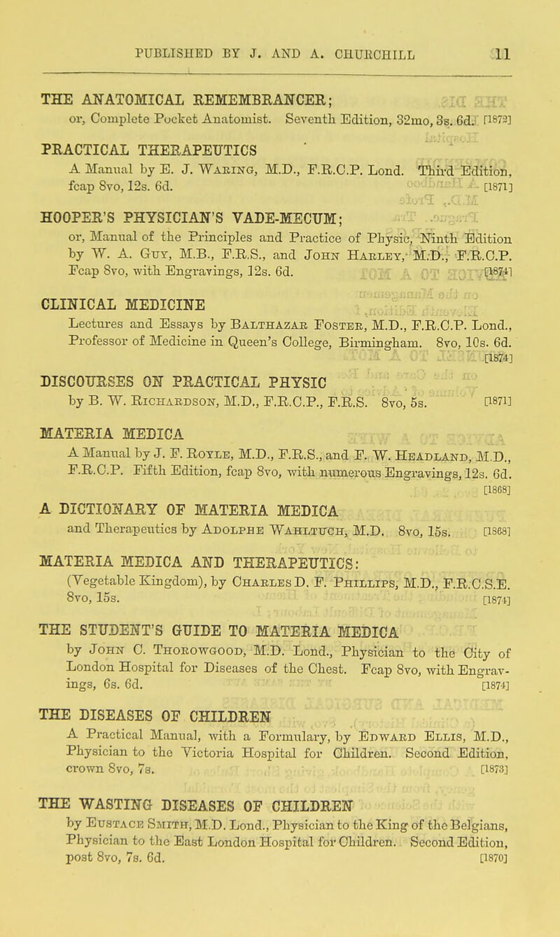 THE ANATOMICAL EEMEMBEANCER; .jia aHT or, Complete Pocket Anatomist. Seventh Edition, 32mo, 3s. 6dl n873] PEACTICAL THEEAPEUTICS A Manual by E. J. Waring, M.D., F.R.C.P. Lond. Third Edition, foap 8vo, 12s. 6d. - - - - [1871] HOOPER'S PHYSICIAN'S VADE-MECUM; =T ..'ju^m^l or. Manual of the Principles and Practice of Physic,'^'N'inth Eclition by W. A. Gut, M.B., P.R.S., and John Haeley,' M.D., F.R.O.P. Ecap 8vo, with Engravings, 12s. 6d. Vijjfl ■ [18:^1 _ rr JtiioriJjmiM 6; CLINICAL MEDICINE . • Lectui-es and Essays by Balthazar Fostee, M.D., F.R.C.P. Lond., Professor of Medicine in Queen's College, Birmingham. 8vo, 10s. 6d. [1874] DISCOTJESES ON PEACTICAL PHYSIC by B. W. Richardson, M.D., F.R.C.P., F.R.S. Svo, 5s. [i87i] MATERIA MEDICA A Manual by J. F. Royle, M.D., F.R.S., and F. W. Headland, M.D., F.R.C.P. Fifth Edition, fcap Svo, with numerous Engravings, 12s. 6d. [1868] A DICTIONARY OP MATEEIA MEDICA and Therapeutics by Adolphe Wahltttch, M.D. Svo, 15s. Qses] MATERIA MEDICA AND THERAPEUTICS: (Vegetable Kingdom), by Charles D. F. Phillips, M.D., F.R.O.S.E. Svo, 15s. [i87t] THE STUDENT'S GUIDE TO MATERIA MEDICA by John 0. Thoeowgood, M.D. Lond., Physician to the City of London Hospital for Diseases of the Chest. Fcap Svo, with Engrav- ings, 6s. 6d. [1874] THE DISEASES OF CHILDREN A Practical Manual, with a Formulary, by Edwaed Ellis, M.D., Physician to the Victoria Hospital for Children. Second Edition, crown Svo, 7s. [1873] THE WASTING DISEASES OF CHILDREN by Eustace Smith, M.D. Lond., Physician to the King of the Belgians, Physician to the East London Hospital for Children. Second Edition, post Svo, 7s. 6d. [1870]