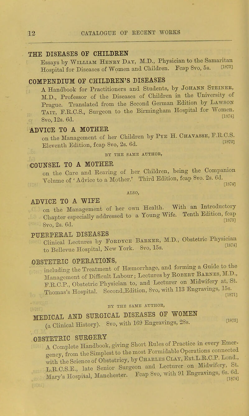 THE DISEASES OF CHILDREN Essays by William Heney Day, M.D., Physician to the Samaritan Hospital for Diseases of Women and Children. Fcap 8vo, 5s. C^^^S] COMPENDIUM OF CHILDREN'S DISEASES A Handbook for Practitioners and Students, by JoHANN Steinee, M.D., Professor of the Diseases of Children in the University of Prague. Translated from the Second German Edition by Lawson Tait F E C.S., Surgeon to the Bii-mingham Hospital for Women. 8vo,i2s.6d. '''''' ADVICE TO A MOTHER on the Management of her Children by Pye H. Chavasse, F.R.C.S. Eleventh Edition, fcap 8vo, 2s. 6d. ^^'^^ BY THE SAME ATTTHOE, COUNSEL TO A MOTHER on the Care and Rearing of her Children, being the Compamon Volume of ' Advice to a Mother.' Third Edition, fcap 8vo. 2s. 6d. Also, ADVICE TO A WIFE on the Management of her own Health. With an Introductory Chapter especially addressed to a Young Wife. Tenth Edition, fcap Svo, 2s. 6d. PITERPERAL DISEASES ^, . . • -on • • Clinical Lectures by Fokdyce Baekee, M.D., Obstetric ^^J^^^^^^^ to Bellevue Hospital, New York. Svo, 15s. OBSTETRIC OPERATIONS, iucludmg the Treatment of Haemorrhage, and forming a Gmde to the Management of Difacult Labour; Lectures by Robeet Baenes, M.D., FRCP Obstetric Physician to, and Lecturer on Midwifery at, bt. Thomas's Hospital. Second.Edition, Svo. with 113 Engravnigs, 15s.^^^ BY THE SAME AHTHOE, MEDICAL AND SURGICAL DISEASES OF WOMEN (a Clinical History). Svo, with 169 Engravings, 28s. P^'^^ OBSTETRIC SURGERY A Complete Handbook, giving Short Rules of Practice m every Emer- gency from the Simplest to the most Formidable Operations connected with the Science of Obstotricy, by Chaeles Clay. Ext.L R C.R Lond LRCSE., late Senior Surgeon and Lecturer on Midwifery, bt. Maiy's Hospital, Manchester. Fcap Svo, with 91 Engravmgs, bs 6d.