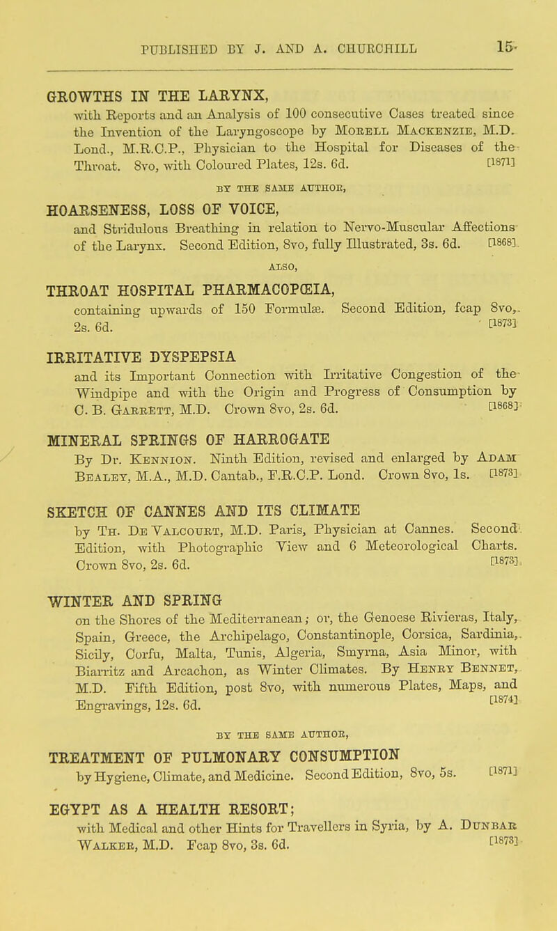 15- GROWTHS IN THE LARYNX, with Reports and an Analysis of 100 consecutive Cases treated since the Invention of the Laryngoscope by Moeell Mackenzie, M.D. Lond., M.R.O.P., Physician to the Hospital for Diseases of the- Thvoat. 8vo, with Coloured Plates, 12s. 6d. [1871] BY THE SAME ATJTHOE, HOARSENESS, LOSS OF VOICE, and Stvidulous Breathing in relation to Nervo-Muscular Affections- of the Larynx. Second Edition, 8to, fully Illustrated, 3s. 6d. [^868]. AISO, THROAT HOSPITAL PHARMACOPffilA, containing upwards of 150 Pormulse. Second Edition, fcap 8vo,. 2s. 6d. ■ ti8731 IRRITATIVE DYSPEPSIA and its Important Connection with Irritative Congestion of the- Windpipe and with the Origin and Progress of Consumption by C. B. GabeEtt, M.D. Crown Svo, 2s. 6d. 1^8683^ MINERAL SPRINGS OF HARROGATE By Dr. Kennion. Ninth Edition, revised and enlarged by Adam Bealet, M.A., M.D. Cantab., P.R.C.P. Lond. Crown Svo, Is. C1873] SKETCH OF CANNES AND ITS CLIMATE by Th. DeYalcourt, M.D. Paris, Physician at Cannes. Second-. Edition, with Photographic View and 6 Meteorological Charts, Crown Svo, 2s. 6d. ^^^^^^ WINTER AND SPRING on the Shores of the Mediterranean ,• or, the Genoese Rivieras, Italy, Spain, Greece, the Archipelago, Constantinople, Corsica, Sardinia,. Sicily, Corfu, Malta, Timis, Algeria, Smyrna, Asia Minor, with Biarritz and Arcachon, as Winter Climates. By Henky Bennet, M.D. Fifth Edition, post Svo, with nnmeroua Plates, Maps, and Engravings, 12s. 6d. BY THE SAME ATTTHOB, TREATMENT OF PULMONARY CONSUMPTION by Hygiene, CHmate, and Medicine. Second Edition, Svo, 5s. CiSTi] EGYPT AS A HEALTH RESORT; with Medical and other Hints for Travellers in Syria, by A. Dunbar Walker, M.D. Fcap Svo, 3s. 6d. ^^^^S]