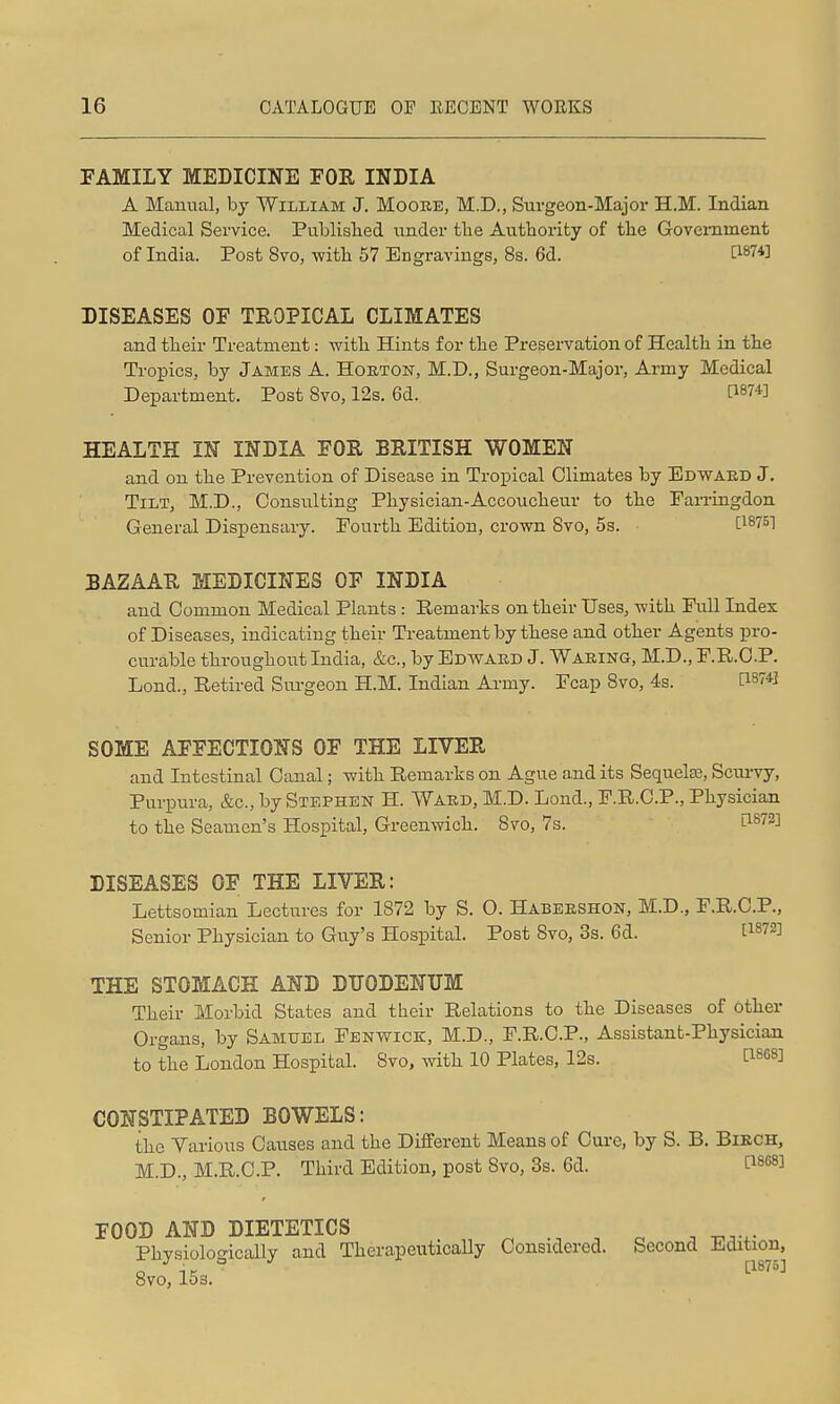 FAMILY MEDICINE FOE, INDIA A Manual, by William J. Moore, M.D., Surgeon-Major H.M. Indian Medical Service. Publislied under the Authority of the Government of India. Post 8vo, with 57 Engravings, 8s. 6d. DISEASES OF TROPICAL CLIMATES and their Treatment: with Hints for the Preservation of Health in the Tropics, by James A. Horton, M.D., Surgeon-Major, Army Medical Department. Post Bvo, 12s. 6d. HEALTH IN INDIA FOR BRITISH WOMEN and on the Prevention of Disease in Tropical Climates by Edward J. Tilt, M.D., Consulting Physician-Accoucheur to the Famngdon General Dispensary. Fourth Edition, crown Bvo, 5s. BAZAAR MEDICINES OF INDIA and Common Medical Plants : Remarks on their Uses, with Full Index of Diseases, indicating their Treatment by these and other Agents pro- curable throughout India, &c., by Edward J. Waring, M.D., F.R.C.P. Lond., Retired Sm-geon H.M. Indian Army. Fcap 8vo, 4s. [18741 SOME AFFECTIONS OF THE LIVER and Intestinal Canal; with Remarks on Ague and its Sequela}, Scnrvy, Purpura, &c., by Stephen H. Ward, M.D. Lond., F.R.C.P., Physician to the Seamen's Hospital, Greenwich. 8vo, 7s. l1872] DISEASES OF THE LIVER: Lettsomian Lectures for 1872 by S. O. Habershon, M.D., F.R.C.P., Senior Physician to Guy's Hospital. Post 8vo, 3s. 6d. [1872] THE STOMACH AND DUODENUM Their Morbid States and their Relations to the Diseases of other Organs, by Samuel Fenwick, M.D., F.R.C.P., Assistant-Physician to the London Hospital. 8vo, with 10 Plates, 12s. [^808] CONSTIPATED BOWELS: the Yarious Causes and the Different Means of Cui*e, by S. B. Birch, M.D., M.R.C.P. Third Edition, post Svo, 3s. 6d. [1868] FOOD AND DIETETICS Physiologically and Therapeutically Considered. Second lidition, o IE [1875] 8vo, 15s.