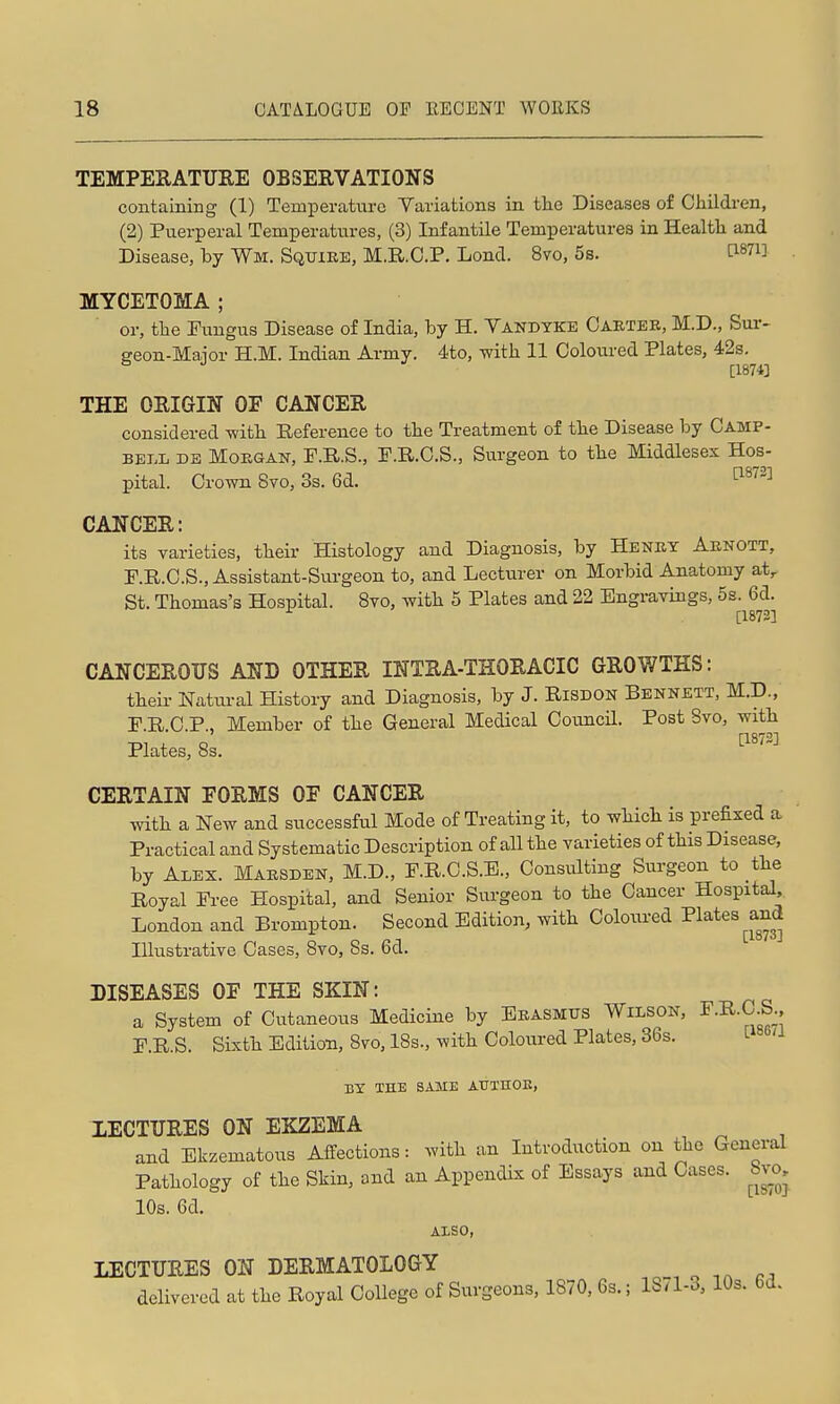 TEMPERATURE OBSERVATIONS containing (1) Temperature Variations in tte Diseases of Children, (2) Puerperal Temperatures, (3) Infantile Temperatures in Health and Disease, by Wm. Squire, M.R.O.P. Lond. 8vo, 5s. [1871] MYCETOMA ; or, the Fungus Disease of India, by H. Yandyke Carter, M.D., Sur- geon-Maior H.M. Indian Army. 4to, with 11 Coloixred Plates, 42s. [1874] THE ORIGIN OF CANCER considered with Reference to the Treatment of the Disease by Camp- bell DB MoEOAN, F.R.S., F.R.O.S., Surgeon to the Middlesex Hos- pital. Crown Svo, 3s. 6d. ^^'^'^ CANCER: its varieties, their Histology and Diagnosis, by Henry Arnott, P.R.C.S., Assistant-Surgeon to, and Lecturer on Morbid Anatomy at,. St. Thomas's Hospital. Svo, with 5 Plates and 22 Engravings, 5s. 6d. ^ [1872] CANCEROUS AND OTHER INTRA-THORACIC GROV/THS: their Natural History and Diagnosis, by J. RiSDON Bennett, M.D., P.R.C.P., Member of the General Medical Coimcil. Post Svo, with Plates, 8s. ^^'-'^ CERTAIN FORMS OF CANCER with a New and successful Mode of Treating it, to which is prefixed a Practical and Systematic Description of all the varieties of this Disease, by Alex. Marsden, M.D., F.R.C.S.E., Consulting Surgeon to the Royal Free Hospital, and Senior Surgeon to the Cancer Hospital, London and Brompton. Second Edition, with CoWed I'lates^and Illustrative Cases, Svo, 8s. 6d. DISEASES OF THE SKIN: a System of Cutaneous Medicine by Erasmus Wilson, ^^-^^-O-S;' r.R.S. Sixth Edition, Svo, ISs., with Coloured Plates, 36s. tisea BY TEE SAME AUTHOE, XECTURES ON EKZEMA and Ekzematous Affections: with an Introduction on the General Pathology of the Skin, and an Appendix of Essays and Cases, bw, 10s. 6d. ALSO, LECTURES ON DERMATOLOGY delivered at the Royal College of Surgeons, 1870, 6s.; 1871-3, 10s. 6d.