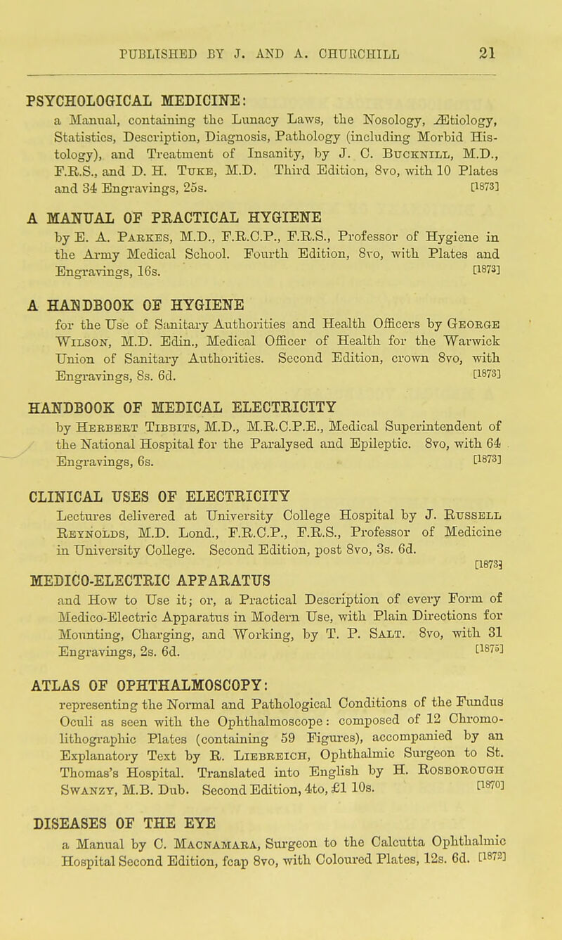 PSYCHOLOGICAL MEDICINE: a Manual, containing tlie Lunacy Laws, the Nosology, etiology, Statistics, Description, Diagnosis, Pathology (including Morbid His- tology), and Treatment of Insanity, by J. C. Bucknill, M.D., F.R.S., and D. H. Tuke, M.D. Third Edition, 8vo, with 10 Plates and 34 Engravings, 25s. [1873] A MANUAL OF PRACTICAL HYGIENE by E. A. Paekes, M.D., F.R.O.P., F.R.S., Professor of Hygiene in the Army Medical School. Fourth Edition, 8vo, with Plates and Engravings, 16s. [1^73] A HANDBOOK OE HYGIENE for the Use of Stinitary Authorities and Health Officers by Geokge Wilson, M.D. Edin., Medical Officer of Health for the Warwick Union of Sanitary Authorities. Second Edition, crown 8vo, with Engravings, 8s. 6d. [1873] HANDBOOK OF MEDICAL ELECTRICITY by Heebeet Tibbits, M.D., M.R.C.P.E., Medical Superintendent of the National Hospital for the Paralysed and Epileptic. Bvo, with 64 . Engravings, 6s. [1873] CLINICAL USES OF ELECTRICITY Lectures delivered at University College Hospital by J. Russell Reynolds, M.D. Lond., F.R.C.P., F.R.S., Professor of Medicine in University College. Second Edition, post 8vo, 3s. 6d. [18735 MEDICO-ELECTRIC APPARATUS and How to Use it; or, a Practical Description of every Form of Medico-Electric Apparatus in Modern Use, with Plain Directions for Mounting, Charging, and Working, by T. P. Salt. 8vo, with 31 Engravings, 2s. 6d. ^1875] ATLAS OF OPHTHALMOSCOPY: representing the Normal and Pathological Conditions of the Fundus Oculi as seen with the Ophthalmoscope: composed of 12 Chromo- lithogi-aphic Plates (containing 59 Figures), accompanied by an Explanatory Text by R. Liebeeich, Ophthalmic Surgeon to St. Thomas's Hospital. Translated into English by H. Rosboeough SwANZY, M.B. Dub. Second Edition, 4to, £1 10s. PSTO] DISEASES OF THE EYE a Manual by C. Macnamaea, Surgeon to the Calcutta Ophthalmic Hospital Second Edition, fcap 8vo, with Coloured Plates, 12s. 6d. [1872]