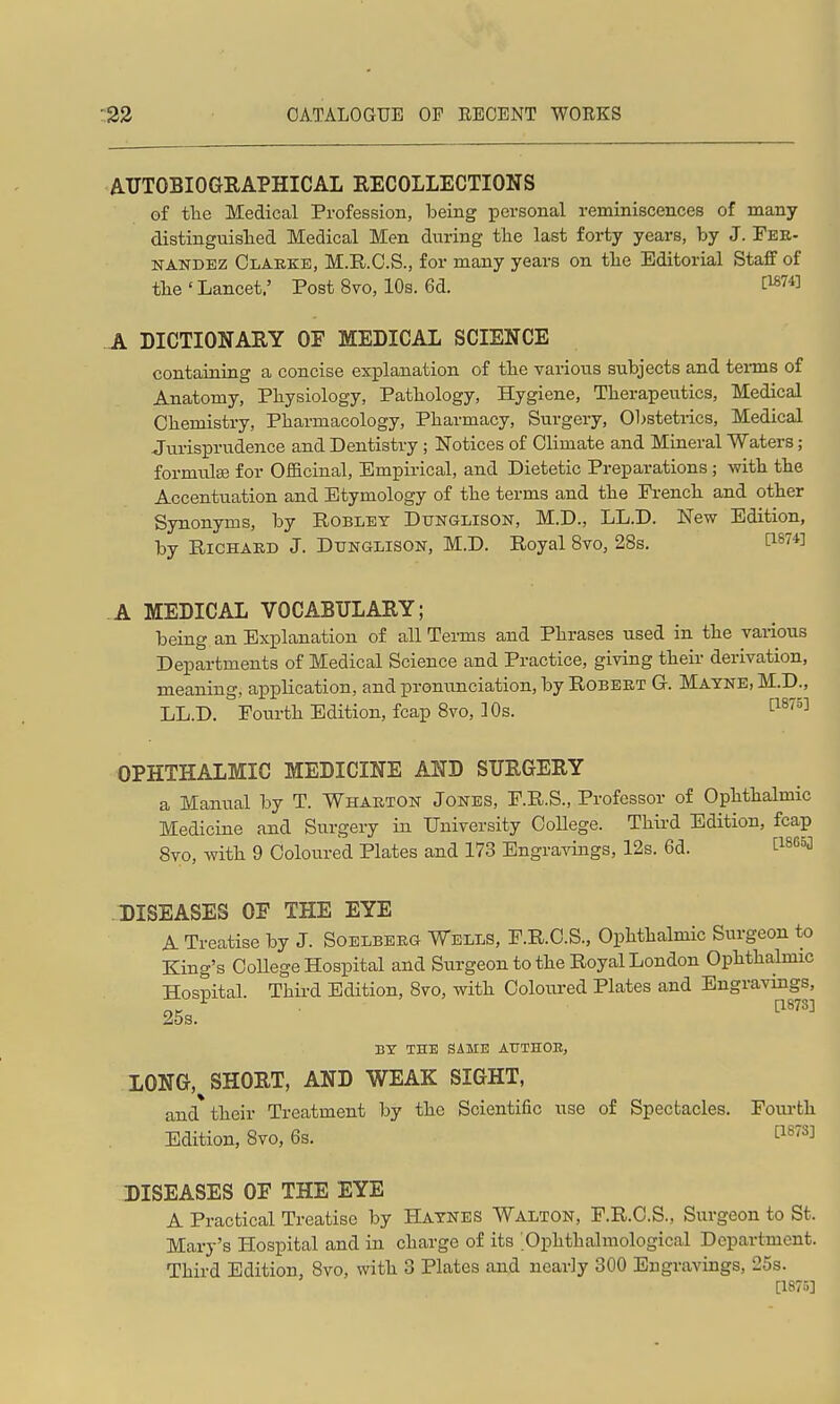 ATTTOBIOGEAPHICAL RECOLLECTIONS of tlie Medical Profession, being iDcrsonal reminiscences of many distinguislied Medical Men during the last forty years, by J. Fer- nandez Clarke, M.R.O.S., for many years on tlie Editorial Staff of tbe ' Lancet.' Post 8vo, 10s. 6d. C^^fl A DICTIONARY OF MEDICAL SCIENCE containing a concise explanation of the various subjects and tei-ms of Anatomy, Physiology, Pathology, Hygiene, Therapeutics, Medical Chemistry, Pharmacology, Pharmacy, Surgery, Obsteti-ics, Medical Jurisprudence and Dentistry ; Notices of Climate and Mineral Waters; formulge for Officinal, Empirical, and Dietetic Preparations ; with the Accentuation and Etymology of the terms and the French and other Synonyms, by Robley Dtjnglison, M.D., LL.D. New Edition, by Richard J. Dtjnglison, M.D. Royal 8vo, 28s. Ci^Vfl A MEDICAL VOCABULARY; being an Explanation of all Terms and Phrases used in the various Departments of Medical Science and Practice, giving their derivation, meaning, application, and pronunciation, by Robert G. Mayne, M.R, LL.D. Fourth Edition, fcap 8vo, 10s. '^^^''^^ OPHTHALMIC MEDICINE AND SURGERY a Manual by T. Wharton Jones, F.R.S., Professor of Ophthalmic Medicine and Surgery in IJniversity CoUege. Third Edition, fcap 8vo, with 9 Coloured Plates and 173 EngraAdngs, 12s. 6d. C^SGoj DISEASES OE THE EYE A Treatise by J. Soelberg Wells, F.R.C.S., Ophthalmic Surgeon to King's OoUege Hospital and Surgeon to the Royal London Ophthalmic Hospital. Third Edition, 8vo, with Coloured Plates and Engravings, 25s. BY THE SAME ATJTHOE, LONG,^ SHORT, AND WEAK SIGHT, and their Treatment by the Scientific use of Spectacles. Foui-th Edition, Svo, 6s. I^^^^J DISEASES OF THE EYE A Practical Treatise by Haynes Walton, F.R.O.S., Surgeon to St. Mary's Hospital and in charge of its .Ophthalniological Department. Third Edition, Svo, with 3 Plates and nearly 300 Engravings, 25s. [1875]