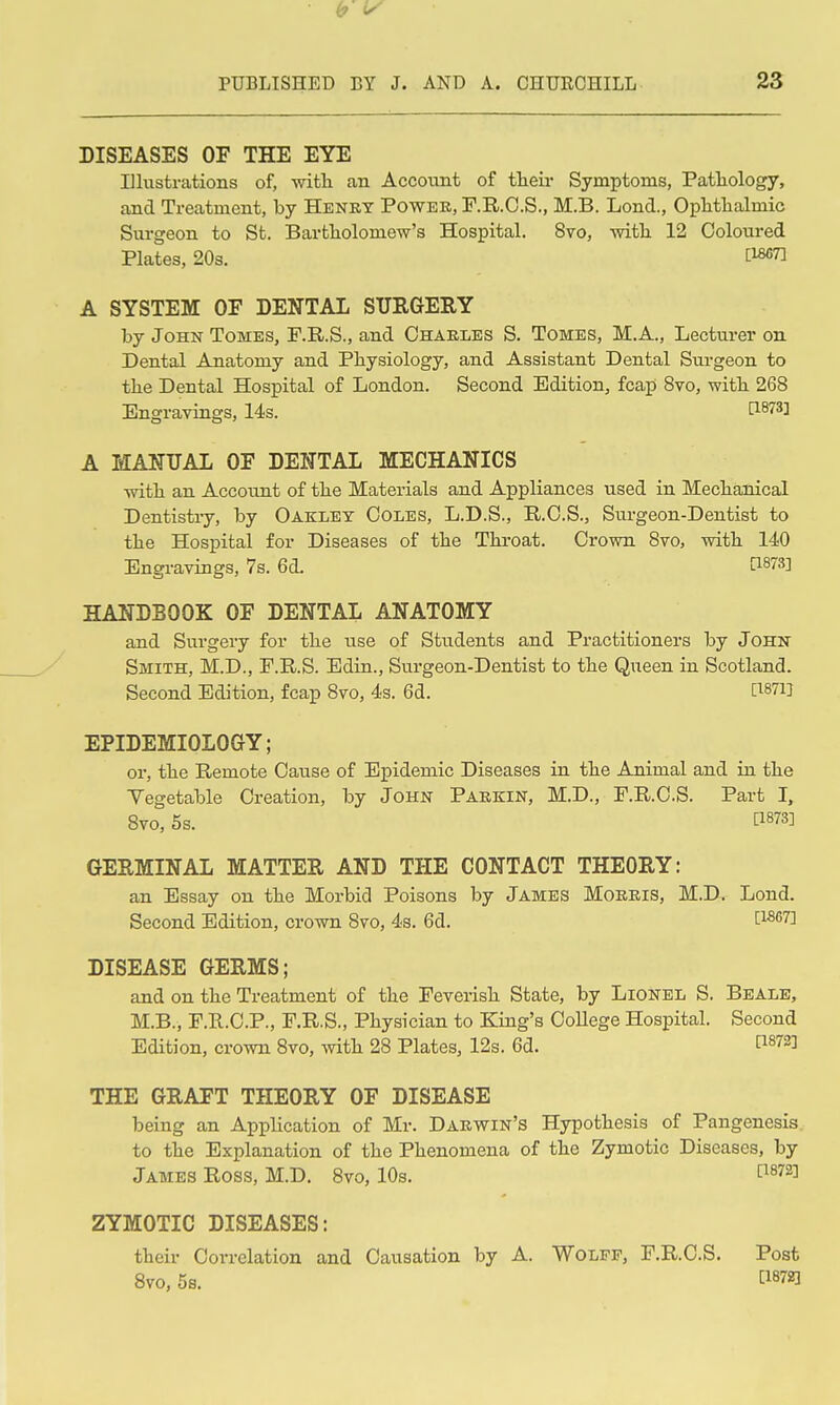 DISEASES OF THE EYE Illustrations of, witli an Account of their Symptoms, Pathology, and Treatment, by Henry Powek, F.R.O.S., M.B. Lond., Ophtlialmic Surgeon to St. Bartholomew's Hospital. 8vo, with 12 Coloured Plates, 20s. A SYSTEM OF DENTAL SURGERY by John Tomes, F.R.S., and Chables S. Tomes, M.A., Lecturer on Dental Anatomy and Physiology, and Assistant Dental Surgeon to the Dental Hospital of London. Second Edition, fcap 8vo, with 268 Engravings, 14s. U^^l^l A MANUAL OF DENTAL MECHANICS with an Account of the Materials and Appliances used in Mechanical Dentistry, by Oakley Coles, L.D.S., R.C.S., Surgeon-Dentist to the Hospital for Diseases of the Throat. Crown 8yo, with 140 Engravings, 7s. 6d. [IB7S] HANDBOOK OF DENTAL ANATOMY and Surgery for the use of Students and Practitioners by John Smith, M.D., F.R.S. Ediu., Surgeon-Dentist to the Queen in Scotland. Second Edition, fcap 8vo, 4s. 6d. C^87i] EPIDEMIOLOGY; or, the Remote Cause of Epidemic Diseases iu the Animal and in the Yegetable Creation, by John Parkin, M.D., F.R.C.S. Part I, 8vo, 5s. C1873] GERMINAL MATTER AND THE CONTACT THEORY: an Essay on the Morbid Poisons by James Morris, M.D. Lond. Second Edition, crown 8vo, 4s. 6d. 1^^*''] DISEASE GERMS; and on the Treatment of the Fevensh State, by Lionel S. Beale, M.B., F.Pt.C.P., F.R.S., Physician to King's College Hospital. Second Edition, crown 8vo, mth 28 Plates, 12s. 6d. [1872] THE GRAFT THEORY OF DISEASE being an Application of Mr. Darwin's Hypothesis of Pangenesis to the Explanation of the Phenomena of the Zymotic Diseases, by James Ross, M.D. 8vo, 10s. ti872] ZYMOTIC DISEASES: their Correlation and Causation by A. Wolff, F.R.C.S. Post Svo, 5s. [1872]